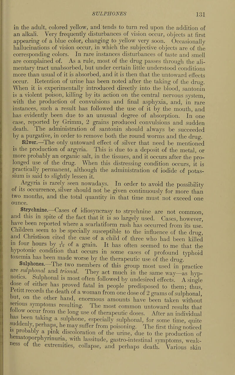 in the adult, colored yellow, and tends to turn red upon the addition of an alkali. Very frequently disturbances of vision occur, objects at first appearing of a blue color, changing to yellow very soon. Occasionally hallucinations of vision occur, in which the subjective objects are of the corresponding colors. In rare instances disturbances of taste and smell are complained of. As a rule, most of the drug passes through the ali- mentary tract unabsorbed, but under certain little understood conditions more than usual of it is absorbed, and it is then that the untoward effects ■j occur. Retention of urine has been noted after the taking of the drug. ^ When it is experimentally introduced directly into the blood, santonin is a violent poison, Idlling by its action on the central nervous system, with the production of convulsions and final asphyxia, and, in rare instances, such a result has followed the use of it by the mouth, and has evidently been due to an unusual degree of absorption. In one case, reported by Grimm, 2 grains produced convulsions and sudden death. The administration of santonin should always be succeeded by a purgative, in order to remove both the round worms and the drug. Silver.—^The only untoward effect of silver that need be mentioned is the production of argyria. This is due to a deposit of the metal, or more probably an organic salt, in the tissues, and it occurs after the pro- longed use of the drug. When this distressing condition occurs, it is practically permanent, although the administration of iodide of potas- sium is said to slightly lessen it. is rarely seen nowadays. In order to avoid the possibility of its occurrence, silver should not be given continuously for more than two months, and the total quantity in that time must not exceed one ounce. Strychnine.—Cases of idiosyncrasy to strychnine are not common, and this in spite of the fact that it is so largely used. Cases, however, have been reported where a scarlatiform rash has occurred from its use. Children seem to be specially susceptible t6 the influence of the drug, and Christison cited the case of a child of three who had been killed m four hours by iV of a grain. It has often seemed to me that the hypotonic condition that occurs in some cases of profound typhoid toxemia has been made worse by the therapeutic use of the drug. Sulphones. The two members of this group most used in practice are sulphmal and trional. They act much in the same way—as hyp- I notics. bulphonal is most often followed by undesired effects. A single : aose of either has proved fatal in people predisposed to them; thus, 1 etitt records the death of a woman from one dose of 2 grams of sulphonal, ut, on the other hand, enormous amounts have been taken without P serious symptoms resulting. The most common untoward results that ; follow occur from the long use of therapeutic doses. After an individual as :>een taking a sulphone, especially sulphonal, for some time, quite I suddenly, perhaps, he may suffer from poisoning. The first thing noticed s pro )a:>y a pink discoloration of the urine, due to the production of ema oporphyrinuria, with lassitude, gastro-intestinal symptoms, weak- ness ot the extremities, collapse, and perhaps death. Various skin
