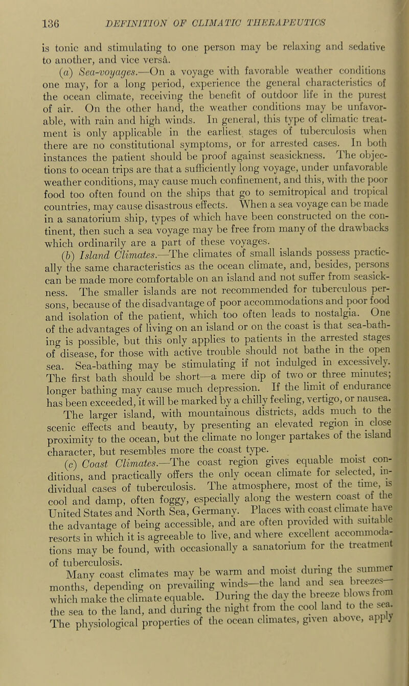 is tonic and stimulating to one person may be relaxing and sedative to another, and vice versa. (а) Sea-voyages.—On a voyage with favorable weather conditions one may, for a long period, experience the general characteristics of the ocean climate, receiving the benefit of outdoor life in the purest of air. On the other hand, the weather conditions may be unfavor- able, with rain and high winds. In general, this type of climatic treat- ment is only applicable in the earliest stages of tuberculosis when there are no constitutional symptoms, or for arrested cases. In both instances the patient should be proof against seasickness, ihe objec- tions to ocean trips are that a sufficiently long voyage, under unfavorable weather conditions, may cause much confinement, and this, with the poor food too often found on the ships that go to semitropical and tropical countries, may cause disastrous effects. When a sea voyage can be made in a sanatorium ship, types of which have been constructed on the con- tinent, then such a sea voyage may be free from many of the drawbacks which ordinarily are a part of these voyages. (б) Island Climates.—Tha climates of small islands possess practic- ally the same characteristics as the ocean climate, and, besides, persons can be made more comfortable on an island and not suffer from seasick- ness. The smaller islands are not recommended for tuberculous per- sons, because of the disadvantage of poor accommodations and poor food and isolation of the patient, which too often leads to nostalgia. One of the advantages of living on an island or on the coast is that sea-bath- ing is possible, but this only applies to patients in the arrested stages of disease, for those with active trouble should not bathe in the open sea. Sea-bathing may be stimulating if not indulged in excessively. The first bath should be short—a mere dip of two pr _three minutes; longer bathing may cause much depression. If the limit of endurance has been exceeded, it will be marked by a chilly feeling, vertigo, or nausea. The larger island, with mountainous districts, adds much to the scenic effects and beauty, by presenting an elevated region m_ close proximity to the ocean, but the climate no longer partakes of the island character, but resembles more the coast t}^e. (c) Coast Climates.—n-ie coast region gives equable moist con- ditions, and practically offers the only ocean climate for selected, in- dividual cases of tuberculosis. The atmosphere, most of the time, is cool and damp, often foggy, especially along the ^N^stern coast of the United States and North Sea, Germany. Places with coast climate ha^ e the advantage of being accessible, and are often provided with suitable resorts in which it is agreeable to live, and where excellent accommoda- tions may be found, with occasionally a sanatorium for the treatment of tuberculosis. . , • Many coast climates may be warm and moist during the summer months, depending on prevailing winds—the land and sea which make the climate equable. During the day the breeze bkm s froi the sea to the land, and during the night from the cool land to the sea. The physiological properties of the ocean climates, given above, apply