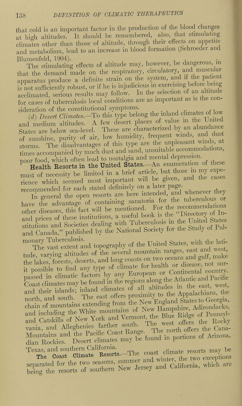 that cold is an iiu])oi'tant factor in tlic ])roduction of the blood changes at hhdi altitudes. It should be remembered, also, that stimulating climates other than those of altitude, through their ellects on appetite and metabolism, lead to an increase in blood formation (bchroeder and Blumenfeld, 1904). . The stimulating effects of altitude may, however, be dangerous, m that the demand made on the respiratory, circulatory, and muscular apparatus produce a definite strain on the system, and if the patient is not sufficiently robust, or if he is injudicious in exercisnig before be g acclimated, serious results may follow. In the selection of altitude for cases of tuberculosis local conditions are as important as is the con- sideration of the constitutional symptoms. mw Id) Desert Climates.—To this type belong the tnland climates ol and medium altitudes. A few desert places of ''f f ^ States are below sea-level. These are charactenzed by an abundance of sunshine, purity of air, low humidity, frequent winds and dust storms. The disadvantages of this type are the unpleasant «mds, at times accompanied by much dust and sand, unsuitable aceommodations, poor food, which often lead to nostalgia and mental depiession. ^ Health Resorts in the United States.—An enumeration of these must of necessity be limited in a brief article, but those m my expe- rience which seemed most important will be given, and the eases recommended tor each stated definitely on a later page. s; -1.1.r-«- .IS™?' :ttuonTa:d Societies dealing with Tubereubsis in the Umted fates and Canada,” published by the National Society for the Study o and Catskills of New York and Ve.mont, he Blue vania, and ^'fsj'emes fart^ „(Yers the Cana- StoAdea Dekrt climates may be found in portions of Arizona, %^h;toaT‘Sa“trorts.-The c^ and California, which are