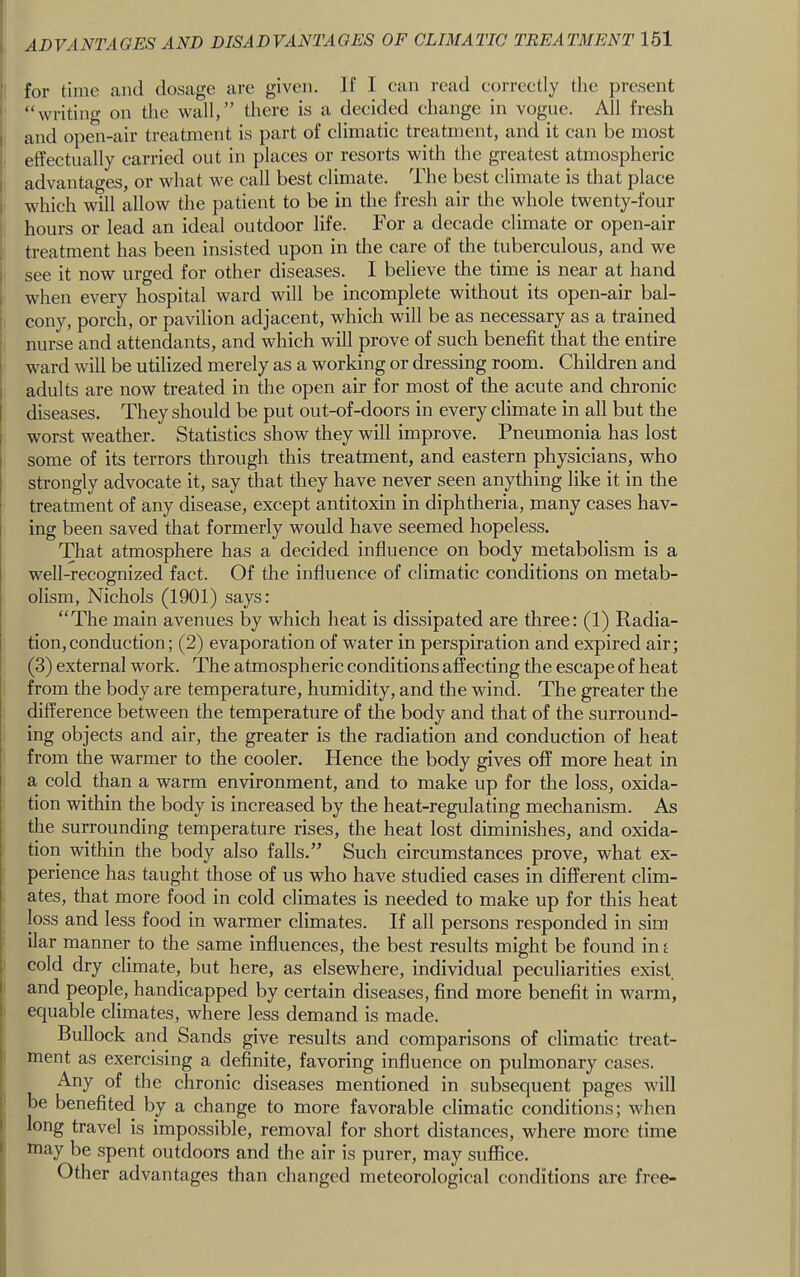 for time and dosage are given. If I can read correctly the present ' “writing on the wall,” there is a decided change in vogue. All fresh I and open-air treatment is part of climatic treatment, and it can be most 1 effectually carried out in places or resorts with the greatest atmospheric I advantages, or what we call best climate. The best climate is that place ; which will allow the patient to be in the fresh air the whole twenty-four hours or lead an ideal outdoor life. For a decade climate or open-air I treatment has been insisted upon in the care of the tuberculous, and we 1 see it now urged for other diseases. I believe the time is near at hand 1 when every hospital ward will be incomplete without its open-air bal- I cony, porch, or pavilion adjacent, which will be as necessary as a trained ; nurse and attendants, and which will prove of such benefit that the entire ward will be utilized merely as a working or dressing room. Children and adults are now treated in the open air for most of the acute and chronic diseases. They should be put out-of-doors in every climate in all but the worst weather. Statistics show they will improve. Pneumonia has lost some of its terrors through this treatment, and eastern physicians, who strongly advocate it, say that they have never seen anything like it in the treatment of any disease, except antitoxin in diphtheria, many cases hav- ing been saved that formerly would have seemed hopeless. That atmosphere has a decided influence on body metabolism is a well-recognized fact. Of the influence of climatic conditions on metab- olism, Nichols (1901) says: “The main avenues by which heat is dissipated are three: (1) Radia- tion, conduction; (2) evaporation of water in perspiration and expired air; (3) external work. The atmospheric conditions affecting the escape of heat from the body are temperature, humidity, and the wind. The greater the difference between the temperature of the body and that of the surround- ing objects and air, the greater is the radiation and conduction of heat from the warmer to the cooler. Hence the body gives off more heat in a cold than a warm environment, and to make up for the loss, oxida- tion within the body is increased by the heat-regulating mechanism. As the surrounding temperature rises, the heat lost diminishes, and oxida- tion within the body also falls.” Such circumstances prove, what ex- perience has taught those of us who have studied cases in different clim- ates, that more food in cold climates is needed to make up for this heat loss and less food in warmer climates. If all persons responded in sim ilar manner to the same influences, the best results might be found in j cold dry climate, but here, as elsewhere, individual peculiarities exist, and people, handicapped by certain diseases, find more benefit in warm, equable climates, where less demand is made. Bullock and Sands give results and comparisons of climatic treat- ment as exercising a definite, favoring influence on pulmonary cases. Any of the chronic diseases mentioned in subsequent pages will be benefited by a change to more favorable climatic conditions; when long travel is impossible, removal for short distances, where more time I may be spent outdoors and the air is purer, may suffice. I Other advantages than changed meteorological conditions are free-