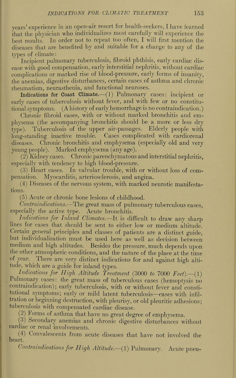 I years’ experience in an open-air resort for liealth-seekers, I have learned that the physician who individualizes most carefully will experience the best results. In order not to repeat too often, I will first mention the diseases that are benefited by and suitable for a change to any of the types of climate: Incipient pulmonary tuberculosis, fibroid phthisis, early cardiac dis- ease with good compensation, early interstitial nephritis, without cardiac complications or marked rise of blood-pressure, early forms of insanity, the anemias, digestive disturbances, certain cases of asthma and chronic rheumatism, neurasthenia, and functional neuroses. Indications for Coast Climate.—(1) Pulmonary cases: incipient or ' early cases of tuberculosis without fever, and with few or no constitu- tional symptoms. (A history of early hemorrhage is no contraindication.) Chronic fibroid cases, with or without marked bronchitis and em- physema (the accompanying bronchitis should be a more or less dry type). Tuberculosis of the upper air-passages. Elderly people with long-standing inactive trouble. Cases complicated with cardiorenal diseases. Chronic bronchitis and emphysema (especially old and very young people). Marked emphysema (any age). (2) Kidney cases. Chronic parenchymatous and interstitial nephritis, especially with tendency to high blood-pressure. (3) Heart cases. In valvular trouble, with or without loss of com- pensation. Myocarditis, arteriosclerosis, and angina. (4) Diseases of the nervous system, with marked neurotic manifesta- tions. (5) Acute or chronic bone lesions of childhood. Contraindications.-—The great mass of pulmonary tuberculous cases, especially the active type. Acute bronchitis. Indications for Inland Climates.—It is difficult to draw any sharp lines for cases that should be sent to either low or medium altitude. Certain general principles and classes of patients are a distinct guide, but individualization must be used here as well as decision between medium and high altitudes. Besides the pressure, much depends upon the other atmospheric conditions, and the nature of the place at the time of year. ^ There are very distinct indications for and against high alti- tude, which are a guide for inland types. Indications for High Altitude Treatment (3000 to 7000 Feet).~{\) Pulmonary cases: the great mass of tuberculous cases (hemoptysis no contraindication); early tuberculosis, with or without fever and consti- tutional symptoms; early or mild latent tuberculosis—cases with infil- tration or beginning destruction, with pleurisy, or old pleuritic adhesions; tuberculosis with compensated cardiac disease. (2) Forms of asthma that have no great degree of emphysema. (3) Secondary anemias and chronic digestive disturbances without cardiac or renal involvements. i (4) Convalescents from acute diseases that have not involved the ) heart. I Contraindications for High Altitude.—(1) Pulmonary. Acute pneu-