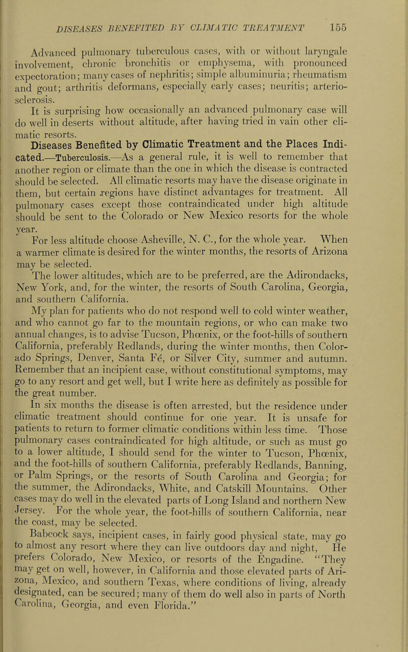 Advanced pulmonary tuberculous cases, with or williout laryugale i iuvolveineut, ehrouic bronchitis or emphysema, with ])ronounced i expectoration; many cases of nephritis; simple albuminuria; rheumatism j aud gout; arthritis deformans, especially early cases; neuritis; arterio- I sclerosis. It is surprising how occasionally an advanced pulmonary case will i do well in deserts without altitude, after having tried in vain other cli- I matlc resorts. ; Diseases Benefited by Climatic Treatment and the Places Indi- cated.—Tuberculosis.—As a general rule, it is well to remember that another region or elimate than the one in which the disease is contracted should be seleeted. All climatic resorts may have the disease originate in them, but eertain regions have distinct advantages for treatment. All pulmonary cases except those contraindicated under high altitude should be sent to the Colorado or New Mexico resorts for the whole year. For less altitude choose Asheville, N. C., for the whole year. When a warmer climate is desired for the winter months, the resorts of Arizona may be selected. The lower altitudes, whieh are to be preferred, are the Adirondacks, New York, and, for the winter, the resorts of South Carolina, Georgia, and southern California. My plan for patients who do not respond well to cold winter weather, and who cannot go far to the mountain regions, or who can make two annual changes, is to advise Tucson, Phoenix, or the foot-hills of southern California, preferably Redlands, during the winter months, then Color- ado Springs, Denver, Santa Fe, or Silver City, summer and autumn. Remember that an incipient case, without constitutional symptoms, may go to any resort and get well, but I write here as definitely as possible for the great number. In six months the disease is often arrested, but the residence under climatic treatment should continue for one year. It is unsafe for patients to return to former climatic conditions within less time. Those [ pulmonary cases contraindicated for high altitude, or such as must go to a lower altitude, I should send for the winter to Tucson, Phcenix, and the foot-hills of southern California, preferably Redlands, Banning, or Palm Springs, or the resorts of South Carolina and Georgia; for the summer, the Adirondaeks, White, and Catskill Mountains. Other cases may do well in the elevated parts of Long Island and northern New Jersey. For the whole year, the foot-hills of southern California, near the eoast, may be selected. Babcock says, incipient cases, in fairly good physical state, may go to almost any resort where they can live outdoors day and niglit. He prefers Colorado, New Mexico, or resorts of the Engadine. “They may get on well, however, in California and those elevated parts of Ari- zona, Mexico, and southern Texas, where conditions of living, already designated, ean be secured; many of them do well also in parts of Nortii Carolina, Georgia, and even Florida.”