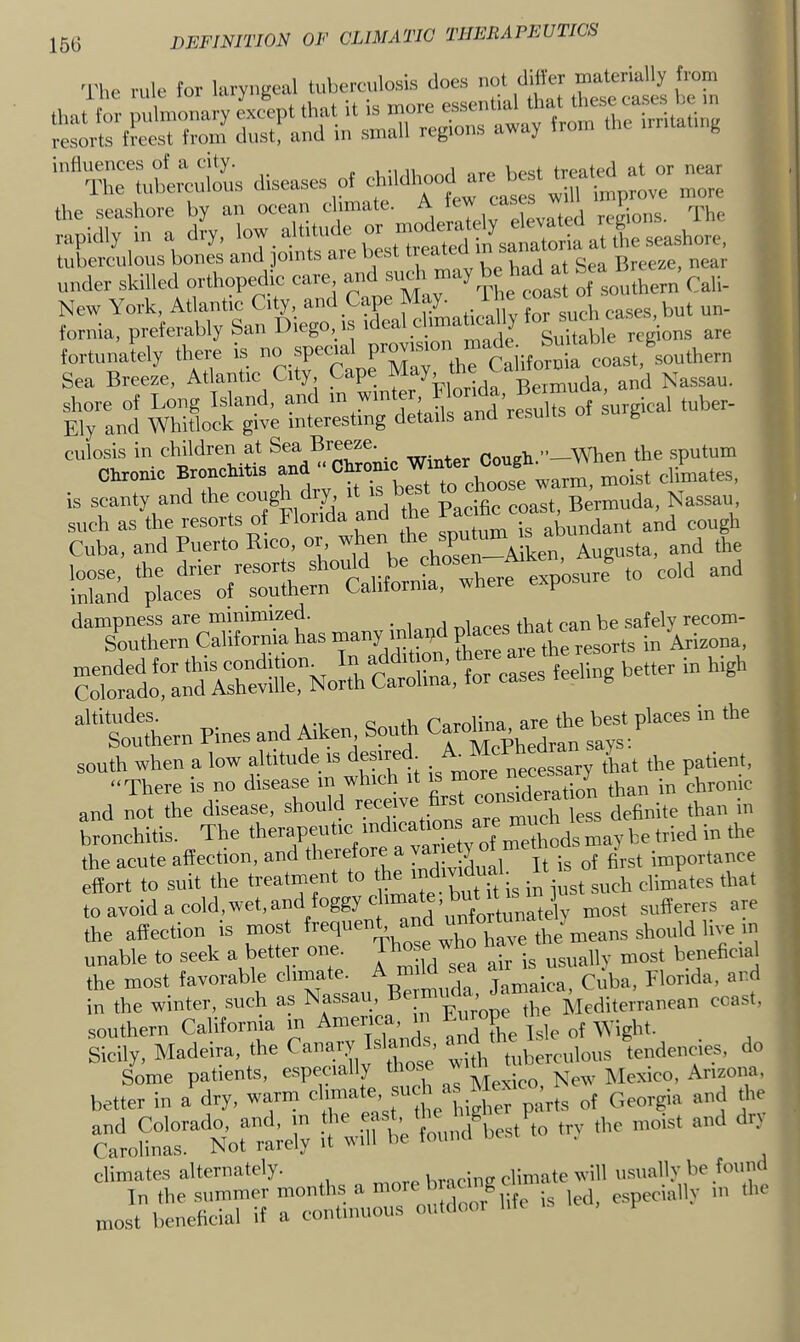 The rule for laryngeal luberculosis does not diiler diseases of drildhood are best treated^^^^^^ near the seashore by an oeean chmate. A fe ' j „,„ions. The Sa, preferably San Diego, is Weal chmat.c^ly ™ tortu Jely there is ™ C b Sea Breeze, Atlantic City Cape , Bermuda, and Nassau. shore of Long Island, and in wm , ^^’j-gsults of surgical tuber- Ely and Whitlock give interesting details and results B culosis in children at Sea Breeze. Goueh ’’—When the sputum Chronic Bronchitis n 11 moist climates, is scanty and the cough dry, it is es Bermuda, Nassau, such as the resorts of Florida and he and cough Cuba, and Puerto Rico, or, cheSen Aiken, Augusta, and the nCLTcS^r^has rnany rnW “ tr!n ^ ‘“sothern Pines and Mken South C-o^XdVan\ays?'““^ “ south when a low altitude is dn™* ; necessary that the patient, “There is no disease m which it is m .. ^ ,j,^n in chronic and not the disease, should neneive firs bronchitis. The therapeutic “^Kations are ro^ the acute affection, and therefore a ^ j jj jj, g,st importance effort to suit the treatment to the ‘ndiv d™ ■ climates that toavoidacold,wet,andfoggyclmate,b t t 1 sufferers are the affection is most unable to seek a better one. Jhj *ho ^ the most favorable '^'XLu^ermiida, Jamaica, Cuba, Florida, and in the winter, such as Nassa , Tr^rone the Mediterranean coast, southern Californm m Anmrica m Furop^e^ Sicily, Madeira, the 1®'“’ with tuberculous tendencies, do siss-V’i; -v climates alternately. vm Uvicino'climate will usually be found Tn the summer months a led, especially ni the most beneficial if a continuous outdom