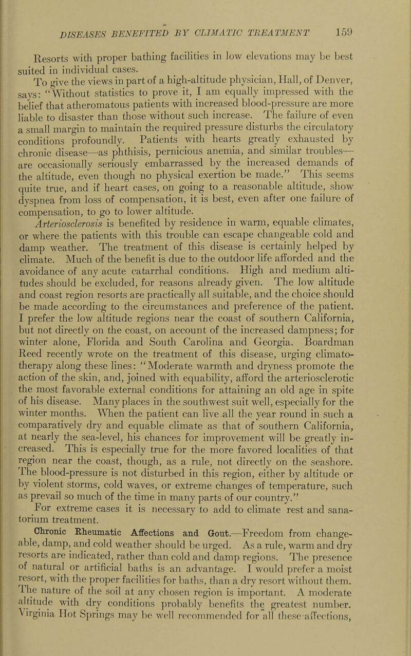 Resorts with proper bathing facilities in low elevations may be best suited in individual cases. To give the views in part of a high-altitude physician, Hall, of Denver, says: “Without statistics to prove it, I am equally impressed with the belief that atheromatous patients with increased blood-pressure are more liable to disaster than those without such increase. The failure of even a small margin to maintain the required pressure disturbs the circulatory conditions profoundly. Patients with hearts greatly exhausted by chronic disease—as phthisis, pernicious anemia, and similar troubles— are occasionally seriously embarrassed by the increased demands of the altitude, even though no physical exertion be made.” This seems quite true, and if heart cases, on going to a reasonable altitude, show dyspnea from loss of compensation, it is best, even after one failure of compensation, to go to lower altitude. Arteriosclerosis is benefited by residence in warm, equable climates, or where the patients with this trouble can escape changeable cold and damp weather. The treatment of this disease is certainly helped by climate. Much of the benefit is due to the outdoor life afforded and the avoidance of any acute catarrhal conditions. High and medium alti- tudes should be excluded, for reasons already given. The low altitude and coast region resorts are practically all suitable, and the choice should be made according to the circumstances and preference of the patient. I prefer the low altitude regions near the coast of southern California, but not directly on the coast, on account of the increased dampness; for winter alone, Florida and South Carolina and Georgia. Boardman Reed recently wrote on the treatment of this disease, urging climato- therapy along these lines: “Moderate warmth and dryness promote the action of the skin, and, joined with equability, afford the arteriosclerotic the most favorable external conditions for attaining an old age in spite of his disease. Many places in the southwest suit well, especially for the winter months. When the patient can live .all the year round in such a comparatively dry and equable climate as that of southern California, at nearly the sea-level, his chances for improvement will be greatly in- creased. This is especially true for the more favored localities of that region near the coast, though, as a rule, not directly on the seashore. The blood-pressure is not disturbed in this region, either by altitude or by violent storms, cold waves, or extreme changes of temperature, such as prevail so much of the time in many parts of our country.” For extreme cases it is necessary to add to climate rest and sana- torium treatment. Chronic Kheumatic Affections and Gout.—Freedom from change- able, damp, and cold weather should be urged. As a rule, warm and dry resorts are indicated, rather than cold and damp regions. The presence of natural or artificial baths is an advantage. I would prefer a moist resort, with the proper facilities for baths, than a dry resort without them, ihe nature of the soil at any chosen region is important. A moderate a|titude with dry conditions probably benefits the greatest number. \ irginia Hot Springs may be well recommended for all ihese alfeetions,