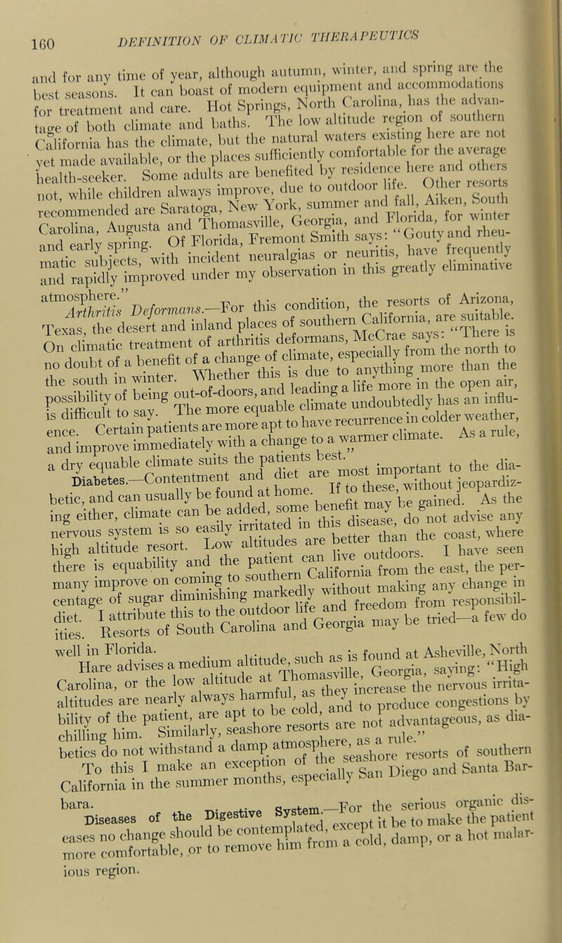 and fov any time of year, alUiougli autumn, wmlet, anti spntig are the eat seasons. It can boast of modern e.,m|,n.ent anti aceom notla tons , t Ltment and care. Hot Springs, North Carolma, has the at van- tage o both climate and baths. The low alUtude regmu of southern California has the climate, hut the natural waters extsUng h«e are not vet made available, or the places sufhciently comfortable tor the average health-seeker. Some adults are benefited by ’’7; not, while children always improve due to outdooi htt. O her . t. recommended are Saratoga. New \ork, „ S sS S lys: ■■Cout’y and rheu- and early neuralgias or neuritis, have frequently rapklly improved under my observation in this greatly eliminative ent Certain patients are more apt to have tk’ and improve imWdiately with a change to a warmer climate. As rule. a dry equable climate suits important to the dia- Diabetes. Contentme these without ieopardiz- betic, and can usually be found at sained. As the ing either, climate can ^ disease, do not advise any nervous system is so easily irii a better than the coast, where high altitude resort. Low altitudes are bet^ ^ there is equability and the pa len ^ i-p j fj-oni the east, the per- £ .e tried-? kw do “l;^!im.'’tSM;. Ashore resorts are not advantageous, as dia- betics do not withstand a damp sorts of southern To this I make an exception of j Santa Bar- California in the summer months, especiall) San IMeg bara. qv<?tein—For the serious organic dis- Diseases of the Digestiv ^ it be to make the patient r: m ions region.