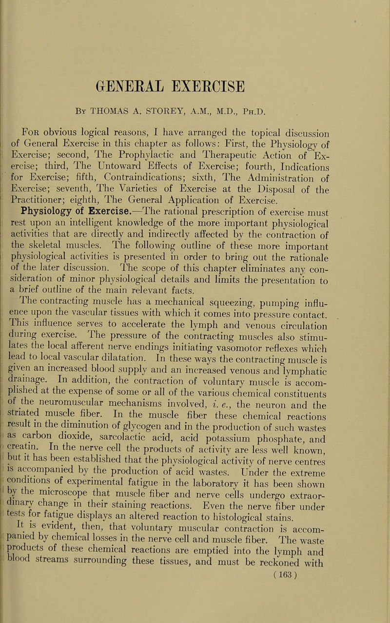 CIENEEAL EXEECISE By THOMAS A. STOREY, A.M., M.D., Ph.D. For obvious logical reasons, I have arranged the topical discussion of General Exercise in this chapter as follows: First, the Physiology of Exercise; second, The Prophylactic and Therapeutic Action of Ex- ercise; third, The Untoward Effects of Exercise; fourth. Indications for Exercise; fifth. Contraindications; sixth. The Administration of Exercise; seventh. The Varieties of Exercise at the Disposal of the Practitioner; eighth. The General Application of Exercise. Physiology of Exercise.—The rational prescription of exercise must rest upon an intelligent knowledge of the more important physiological activities that are directly and indirectly affected by the contraction of the skeletal muscles. The following outline of these more important physiological activities is presented in order to bring out the rationale of the later discussion. The scope of this chapter eliminates any con- sideration of minor physiological details and limits the presentation to a brief outline of the main relevant facts. The contracting muscle has a mechanical squeezing, pumping influ- ence upon the vascular tissues with which it comes into pressure contact. This influence serves to accelerate the lymph and venous circulation during exercise. The pressure of the contracting muscles also stimu- lates the local afferent nerve endings initiating vasomotor reflexes which lead to local vascular dilatation. In these ways the contracting muscle is given an increased blood supply and an increased venous and lymphatic drainage. In addition, the contraction of voluntary muscle is accom- plished at the expense of some or all of the various chemical constituents of the neuromuscular mechanisms involved, i. e., the neuron and the striated muscle fiber. In the muscle fiber these chemical reactions result in the diminution of glycogen and in the production of such wastes as carbon dioxide, sarcolactic acid, acid potassium phosphate, and creatin. In the nerve cell the products of activity are less well known, but it has been established that the physiological activity of nerve centres IS accompanied by the production of acid wastes. Under the extreme conditions of experimental fatigue in the laboratory it has been shown y the microscope that muscle fiber and nerve cells undergo extraor- dinary change m their staining reactions. Even the nerve fiber under tests for fatigue displays an altered reaction to histological stains. t IS evident,^ then, that voluntary muscular contraction is accom- panied by chemical losses in the nerve cell and muscle fiber. The waste products of these chemical reactions are emptied into the lymph and blood streams surrounding these tissues, and must be reckoned with