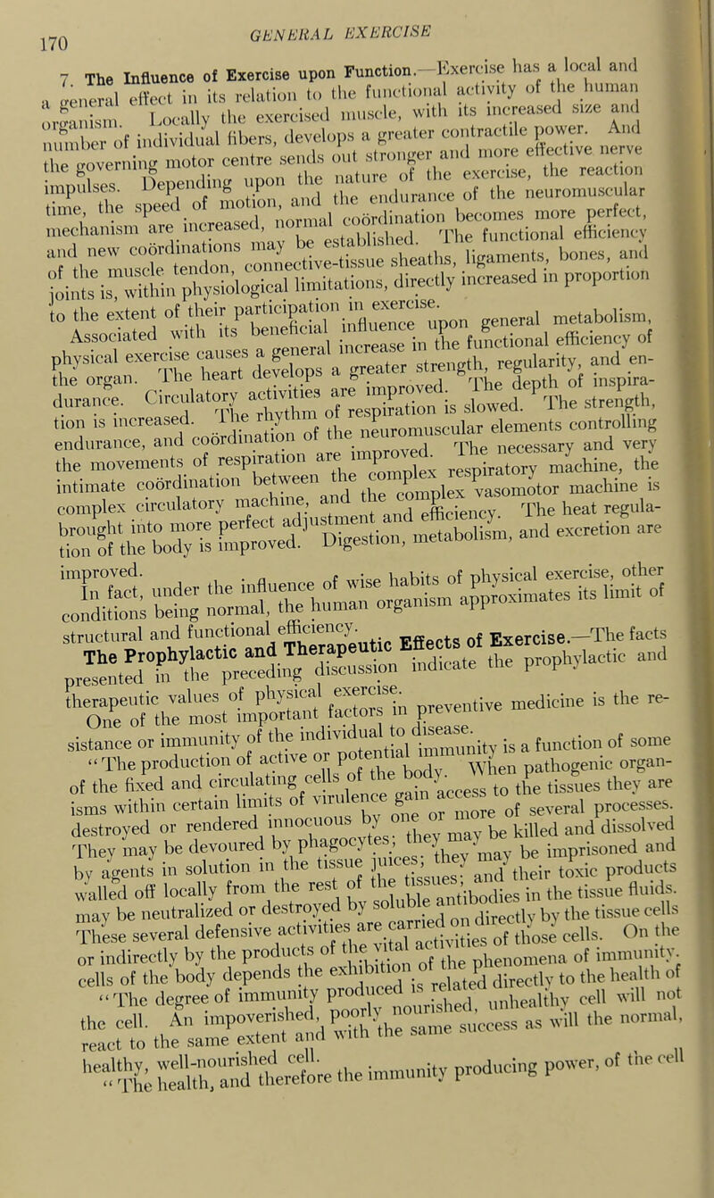 7 The InSuence of Exercise upon Function—Kxeriise lias a local anil a oeneral ellect in its rclalion In (lie funcliimal activity of the Iminan orfrllllm Locally the excrciscl muscle, with its increased Slr.e and inrinhcr of individual libers, develops a (rreater contractile power. And r'':;'rniiig „,otor centre ,sen^ ex^JL! *rr:t:S ‘tlme'The speed'’of'motb. a™' oiidurance of the neuromuscular Sanisiu^inereasei^ irlli'rlX connective-ti.ssne sheaths, ligaments, bones, and ;iit inTtWn physiological limitations, directly increased in proportion to the extent P“‘'XKT’inflnen«^^^ general metabolism, the movements of respira f^molex respiratory machine, the sfesss eisrs^^sA. -—. - 3S ■£; structural and f'^i’^^tional efficiency. Exercise.—The facts sistance or immunity of the immimity is a function of some “The production of active or p When pathogenic organ- of the fixed and circulatmg ceUs of isms within certain limits of several processes destroyed or rendered tPey may be killed and dissolved dffiev may be devoured by phagocytes, t > ^ ^ imprisoned and by agentJ in solution in the tissue puce , ^ ^ ts mdled off locally from the rest of the the tissue fluids, may be neutralized or destroyed by ‘ directly by the tissue cells d'hLe several defensive of those cells. On the or indirectly by the products of ' Jphenomena of immunity 'ir; Sm.—.™ •• Wi^'^^ttoete the immunity producing power, of tne cell