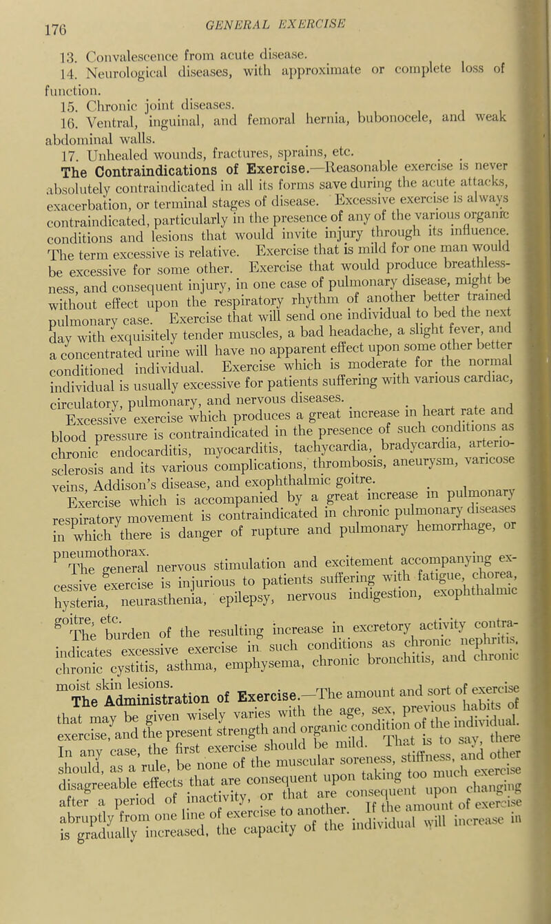 13. Convalescence from acute disease. 14. Neurological diseases, with approximate or complete loss of function. 15. Chronic joint diseases. 16. Ventral, 'inguinal, and femoral hernia, bubonocele, and weak abdominal walls. 17. Unhealed wounds, fractures, sprains, etc. The Contraindications of Exercise. Reasonable exercise is never absolutely contraindicated in all its forms save during the acute attacks, exacerbation, or terminal stages of disease. Excessive exercise is always contraindicated, particularly in the presence of any of the various organrc conditions and lesions that would invite injury through its influence The term excessive is relative. Exercise that is mild for one man would be excessive for some other. Exercise that would produce breathless- ness, and consequent injury, in one case of pulmonary disease, might be without effect upon the respiratory rhythm of another better trained pulmonary case. Exercise that will send one individual to bed the nex day with exquisitely tender muscles, a bad headache, a slight fever, and a concentrated urine will have no apparent effect upon some other better conditioned individual. Exercise which is moderate for the normal individual is usually excessive for patients suffering with various cardiac, circulatory, pulmonary, and nervous diseases. • i i Excessive exercise ihicli produces a great increase m heart rate and blood pressure is contraindicated in the presence of such conditions ^ chronrc endocarditis, myocarditis, tachycardia, bradycardia, arterio- ^lerol and its various complications, thrombosis, aneurysm, varicose veins Addison’s disease, and exophthalmic goitre. _ Exercise which is accompanied by a great increase in pulmonary respiratory movement is contraindicated in chronic pulmonary diseases in which ^there is danger of rupture and pulmonary hemorrhage, '’TirgeS nervous stimulation and excitement accompanying ex- cessive Ixercise is injurious to patients suffering with fatigue, chorea, hys^^^ epilepsy, nervous indigestion, exophthalmic ^“ThVburden of the resulting increase in excretory activity coiitra^- iiiiteritssive exercise if such e-ditious as cm^ chronic cystitis, asthma, emphysema, chronic bronchitis, and cliionlc “ The'AtoMstotion of Exercise.-The amount and sort of exerc« fgTarr— 