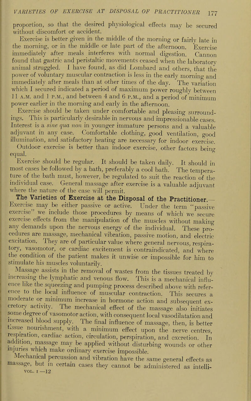 1 proportion, so tliat the desired physiological effects may be secured without discomfort or accident. Exercise is better given in the middle of the morning or fairly late in the morning, or in the middle or late part of the afternoon. Exercise immediately after meals interferes with normal digestion. Cannon found that gastric and peristaltic movements ceased when the laboratory animal struggled. I have found, as did Lombard and others, that the power of voluntary muscular contraction is less in the early morning and immediately after meals than at other times of the day. The variation which I secured indicated a period of maximum power roughly between 11 .\.M. and 1 P.M., and between 4 and 6 p.m., and a period of minimum power earlier in the morning and early in the afternoon. Exercise should be taken under comfortable and pleasing surround- ings. This is particularly desirable in nervous and impressionable cases. Interest is a sine qua non in younger immature persons and a valuable adjuvant in any case. Comfortable clothing, good ventilation, good j illumination, and satisfactory heating are necessary for indoor exercise. Outdoor exercise is better than indoor exercise, other factors being equal. Exercise should be regular. It should be taken daily. It should in most cases be followed by a bath, preferably a cool bath. The tempera- ture of the bath must, however, be regulated to suit the reaction of the individual case. General massage after exercise is a valuable adjuvant where the nature of the case will permit. The Varieties of Exercise at the Disposal of the Practitioner.— Exercise may be either passive or active. Under the term “passive exercise” we include those procedures by means of which we secure exercise effects from the manipulation of the muscles without making any demands upon the nervous energy of the individual. These pro- cedures are massage, mechanical vibration, passive motion, and electric- excitation. They are of particular value where general nervous, respira- tory, vasomotor, or cardiac excitement is contraindicated, and where the condition of the patient makes it unwise or impossible for him to stimulate his muscles voluntarily. _ Massage assists in the removal of wastes from the tissues treated by increasing the lymphatic and venous flow. This is a mechanical influ- ence like the squeezing and pumping process described above with refer- ence to the local influence of muscular contraction. This secures a moderate or minimum increase in hormone action and subsequent ex- cretory activity. The mechanical effect of the massage also initiates : some degree of vasomotor action, with consequent local vasodilatation and increased blood supply. The final influence of massage, then, is better I tissue nourishment, with a minimum effect upon the nerve centres, ! respiration, cardiac action, circulation, perspiration, and excretion. In ar ition, massage may be applied without disturbing wounds or other injuries which make ordinary exercise impossible. 1 echanical percussion and vibration have the same general effects as massage, but m certain cases they cannot be administered as intelli- voL. I —12