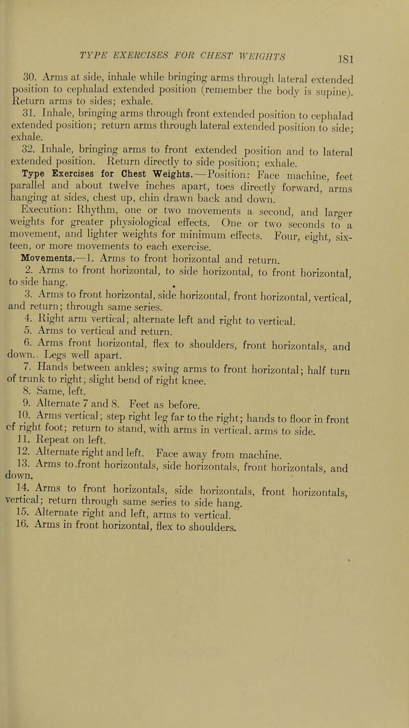 TYPE EXERCISES FOR CHEST WEIGHTS 30. Arms at side, inhale while bringing arms through lateral extended position to cephalad extended position (remember the body is supine), lleturn arms to sides; exhale. 31. Inhale, bringing arms through front extended position to cephalad extended position; return arms through lateral extended position to side- exhale. ’ 32. Inhale, bringing arms to front extended position and to lateral extended position. Return directly to side position; exhale. Type Exercises for Chest Weights.—Position: Face machine, feet parallel and about twelve inches apart, toes directly forward, arms hanging at sides, chest up, chin drawn back and down. Execution: Rhythm, one or two movements a second, and larger weights for greater physiological effects. One or two seconds to a movement, and lighter weights for minimum effects. Four, eight, six- teen, or more movements to each exercise. Movements.—1. Arms to front horizontal and return. 2. Arms to front horizontal, to side horizontal, to front horizontal, to side hang. , ’ 3. Arms to front horizontal, side horizontal, front horizontal, vertical, and return; through same series. 4. Right arm vertical; alternate left and right to vertical. 5. Arms to vertical and return. 6. Arms front horizontal, flex to shoulders, front horizontals, and down. Legs well apart. 7. Hands between ankles; swing arms to front horizontal; half turn of trunk to right; slight bend of right knee. 8. Same, left. 9. Alternate 7 and 8. Feet as before. 10. Arms vertical; step right leg far to the right; hands to floor in front cf right foot; return to stand, with arms in vertical, arms to side. 11. Repeat on left. 12. Alternate right and left. Face away from machine. 13. Arms to.front horizontals, side horizontals, front horizontals, and down. 14. Arms to front horizontals, side horizontals, front horizontals, vertical j return through same series to side hang. 15. Alternate right and left, arms to vertical. 16. Arms in front horizontal, flex to shoulders.