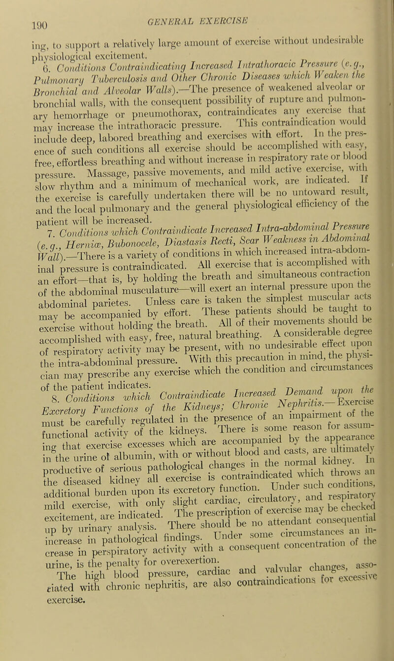 G EN ER 9 L EX ERG IS E i.io', to support a relatively large amount of exercise without uiulesirahle ])hysiological excitement. G Conditions Contraindicatinc/ Increased Intrathoracic Iressure {e.(/., Pnimonaru Tuberculosis and Other Chronic Diseases which Weaken the Bronchial.'and Alveolar Walls).—'The presence of weakened alveo ar or bronchial walls, with the consequent possibility of rupture and pulmon- ary hemorrhage or pneumothorax, contraindicates any exercise tliat may increase the intrathoracic pressure. This contraindication would include deep, labored breathing and exercises with eftort n the pre.s- enceof such conditions all exercise should be accomplished with ea.sy free effortless breathing and without increase in respiratory rate or blood pressure. Massage, passive movements, and mild active exercise, with slow rhythm and a minimum of mechanical work, are indicated. If the exercise is carefully undertaken there will be no untoward result, and the local pulmonary and the general physiological efficiency of the ^‘^T^CoTdl.hls which Contraindicate Increased Intra^ahdoniinalP^^^^ (e a Her nice, Bubonocele, Diastasis Recti, Scar Weakness m Abdominal —There is a variety of conditions in which increased mtra-abdom- inal iressure is contraindicated. All exercise that is accomplished with an effort—that is by holding the breath and simultaneous contraction reldlta^lculatu5-wm exert an internal pressure upon . « abdominal parietes. Unless care is taken the simplest musculai a be accompanied by effort. These patients should be taught to exercise without holding the breath. All of their movements should be airo Wilbed with easyt free, natural breathing. A considerable degree of respiratory activity may be present, with no undesirable effect upo_ the intra-abdominal pressure. With this precaution in niind, the phjsi- In mTy pres^ibe any exercise which the condit.on and circumstances Contraindicate N^MHs XerJte Excretory Functions of the KUneys; Chrome oauctive of serais path^ ;^''Saindl^ - I'idi r^ Tnd mild exercise, with oidy ,„ay be checked :,p'byri-y ff y.--, rni;'re?rt » ™nsennen, concentration of the “‘Th'eh!;h‘l‘S ';e~cmdiae and yainlar change. ^ riated with chronic nephci‘i^. “e also contraindications tor excess, exercise.