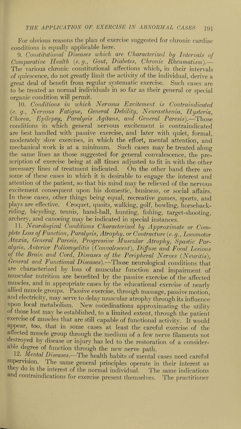 I’or obvious reasons the plan of exercise suggested for chronic cardiac; conditions is equally applicable here. 9. Constitutional Diseases which are Characterized by Intervals of Comparative Health (e. y., Gold, Diabetes, Chronic Rheumatism).— The various chronic constitutional affections which, in their intervals of quiescence, do not greatly limit the activity of the individual, derive a great deal of benefit from regular systematic exercise. Such cases are to be treated as normal individuals in so far as their general or special organic condition will permit. 10. Conditions in which Nervous Excitement is Contraindicated (c. g., Nervous Fatigue, General Debility, Neurasthenia, Hysteria, Chorea, Epilepsy, Paralysis Agitans, and General Paresis).—Those conditions in which general nervous excitement is contraindicated are best handled with passive exercise, and later with quiet, formal, moderately slow exercises, in which the effort, mental attention, and mechanical work is at a minimum. Such cases may be treated along the same lines as those suggested for general convalescence, the pre- scription of exercise being at all times adjusted to fit in with the other necessary lines of treatment indicated. On the other hand there are some of these cases in which it is desirable to engage the interest and attention of the patient, so that his mind may be relieved of the nervous excitement consequent upon his domestic, business, or social affairs. In these cases, other things being equal, recreative games, sports, and plays are effective. Croquet, quoits, walking, golf, bowling, horseback- riding, bicycling, tennis, hand-ball, hunting, fishing, target-shooting, archery, and canoeing may be indicated in special instances. 11. Neurological Conditions Characterized by Approximate or Com- plete Loss of Function, Paralysis, Atrophy, or Contracture (e. g.. Locomotor Ataxia, General Paresis, Progressive Muscular Atrophy, Spastic Par- alysis, Anterior Poliomyelitis (Convalescent), Diffuse and Focal Lesions of the Brain and Cord, Diseases of the Peripheral Nerves (Neuritis), General and Functional Diseases).—Those neurological conditions that are characterized by loss of muscular function and impairment of muscular nutrition are benefited by the passive exercise of the affected muscles, and in appropriate cases by the educational exercise of nearly allied muscle groups. Passive exercise, through massage, passive motion, and electricity, may serve to delay muscular atrophy through its influence upon local metabolism. New coordinations approximating the utility of those lost may be established, to a limited extent, through the patient exercise of muscles that are still capable of functional activity. It would appear, too, that in some cases at least the careful exercise of the affected muscle group through the medium of a few nerve filaments not destroyed by disease or injury has led to the restoration of a consider- able degree of function through the new nerve path. 12, Mental Diseases.—The health habits of mental cases need careful .supervision. The same general principles operate in their interest as ey do in the interest of the normal individual. The same indications an contraindications for exercise present themselves. The practitioner