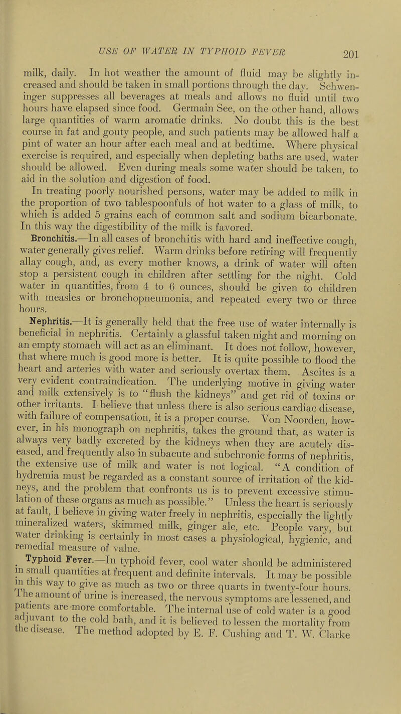 USE OF WATER IN TYPHOID FEVER milk, daily. In hot weather the amount of fluid may be sliglitly in- creased and should be taken in small portions throug-h the day. Schwen- inger suppresses all beverages at meals and allows no fluid until two hours have elapsed since food. Germain See, on the other hand, allows large quantities of warm aromatic drinks. No doubt this is the best course in fat and gouty people, and such patients may be allowed half a pint of water an hour after each meal and at bedtime. Where physical exercise is required, and especially when depleting baths are used, watei- should be allowed. Even during meals some water should be taken, to aid in the solution and digestion of food. In treating poorly nourished persons, water may be added to milk in the proportion of two tablespoonfuls of hot water to a glass of milk, to which is added 5 grains each of common salt and sodium bicarbonate. In this way the digestibility of the milk is favored. Bronchitis.—In all cases of bronchitis with hard and ineffective cough, water generally gives relief. Warm drinks before retiring will frequently allay cough, and, as every mother knows, a drink of water will often stop a persistent cough in children after settling for the night. Cold water in quantities, from 4 to 6 ounces, should be given to children with measles or bronchopneumonia, and repeated every two or three hours. Nephritis.—It is generally held that the free use of water internally is beneficial in nephritis. Certainly a glassful taken night and morning on an empty stomach will act as an eliminant. It does not follow, however, that where much is good more is better. It is quite possible to flood the heart and arteries with water and seriously overtax them. Ascites is a very evident contraindication. The underlying motive in giving water and milk extensively_is to “flush the kidneys” and get rid of toxins or other iiritants. I believe that unless there is also serious cardiac disease, with failure of compensation, it is a proper course. Von Noorden, how- ever, in his monograph on nephritis, takes the ground that, as water is always very badly excreted by the kidneys when they are acutely dis- eased, and frequently also in subacute and subchronic forms of nephritis, the extensive use of milk and water is not logical. “A condition of hydremia must be regarded as a constant source of irritation of the kid- neys, and the problem that confronts us is to prevent excessive stimii- lation of these organs as much as possible. ” Unless the heart is seriously at fault I believe in giving water freely in nephritis, especially the lightly mineralized waters, skimmed milk, ginger ale, etc. People vary, but water drinking is certainly in most cases a physiological, hygienic, and remedial measure of value. ’ _ Typhoid Fever.—In typhoid fever, cool water should be administered in srna quantities at frequent and definite intervals. It may be possible in tns way to give as much as two or three quarts in twenty-four hours. le amount of urine is increased, the nervous symptoms are lessened, and pa lents aie more comfortable. The internal use of cold water is a good ac jiiyant to the cold bath, and it is believed to lessen the mortality from tiie (lisea.se. The method adopted by E. E. Cushing and T. W. Chirke