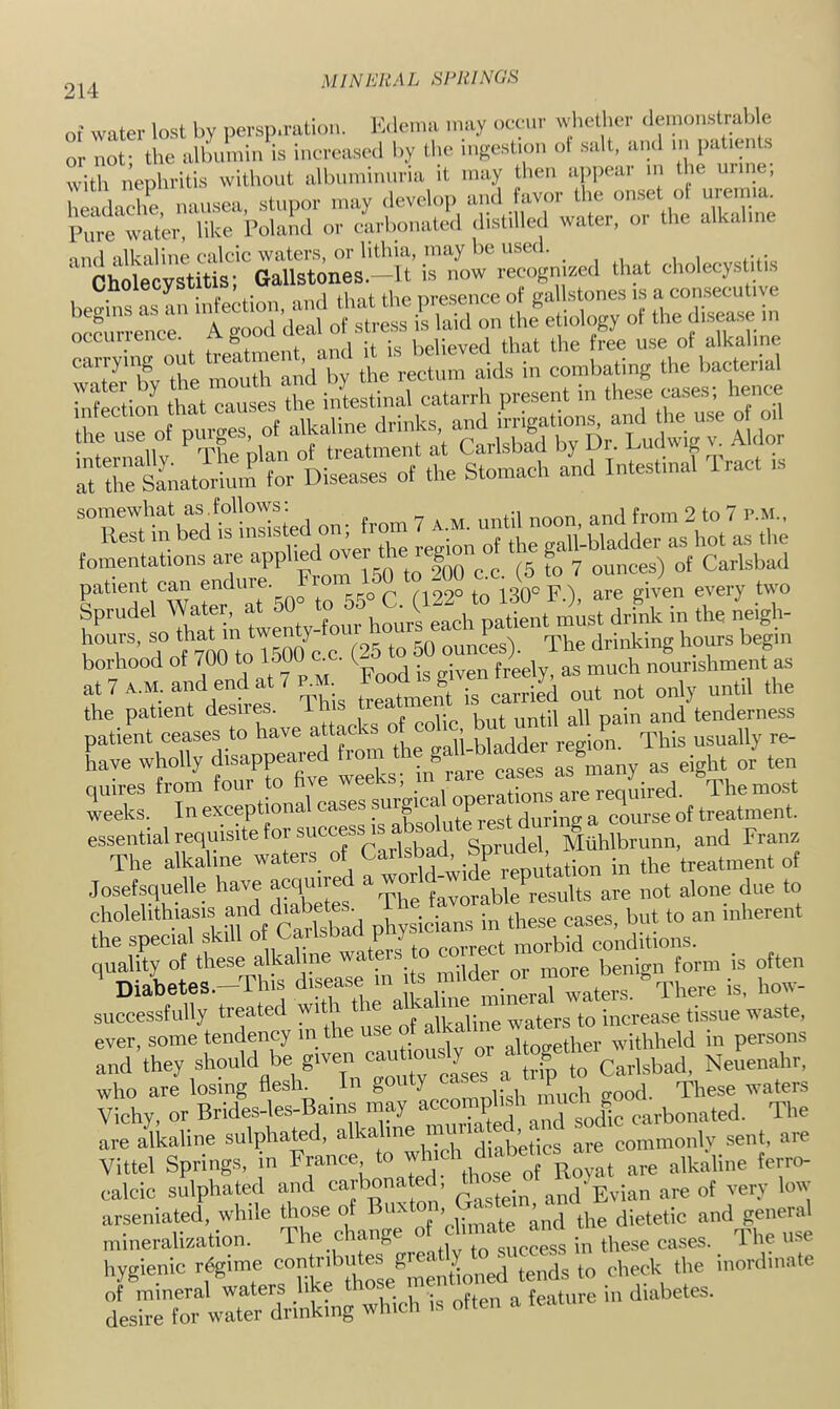 MIN ERAL HRHINGE of water lost by ucrsp.ralioii. Kilcina may oeeiir wiielbci' (lemonstralile or not- the albumin is iiioroa.se<l by tlic ingestion ol salt, ami in patients ° i ” ephritis without albuniiniiria it may tlieii ap|.ear u, t ie urine; elZ nausea, stupor may ilevelop ami avor the onset ot ui-emia. Pure water, like Polaml or carbonated distilled water, or the alkaline Onoiecysuub, ,.resence of gallstones is a consecutive S?er’ o;:^ess^'^l:ld’:n uietiol„gy of the disease in occuiience. , . . UgUpyeti that the free use of alkaline 3'Ify rurand by the rectum aids in eomba^g the kaote^ infection that causes the intestinal catarrh present in ^es, be patient can endure. noeo to 130° F ) are given every two Sprudel Water, at “Mo 55 C hours, ‘ (25 to 50 ounces). The drinking ho^s bepn borhood of 700 to loOO c^ t nourishment as at 7 A.M. and end at 7 ro“ ^ 8 ™ carried out not only until the the patient desires. This Oeatmem tenderness patient ceases to have attacks of colic ^ion This usually re- have wholly ^^os as many as eight or ten quires from foul to hve wee „„ereauired. The most weeks. In exceptional cases ?“7bal opeia lOT^ essential requisite tor succjs IS ^ luhlbrunn, and Franz The alkaline waters of ™ i„ the treatment ot Josefsquelle have acqo'>e aw j y / .ijs are not alone due to cholelithiasis and dia^ pTiysictnTin these cases, but to an inherent suSeSly'treated with the and they should be given Neuenahr, who are losing flesln In SO; ‘y ca « ^ Vichy, or Brides-les-Bams may . P ^ gQjjjc carbonated. The are alkaline sulphated, a ^, mT,b’etics are commonly sent, are Vittel Springs, n France are alkaline ferro- calcic sulphated and carbonated, and Evian are of very low arseniated while ”3 'climate and the dietetic and genera mineralization. ihe cnanf, , , „gg these cases. 1 he use hygienic r^ime 8^ t y^ inordinate IhX wirdvi^^^^^^^^ which is often a feature in diabetes.