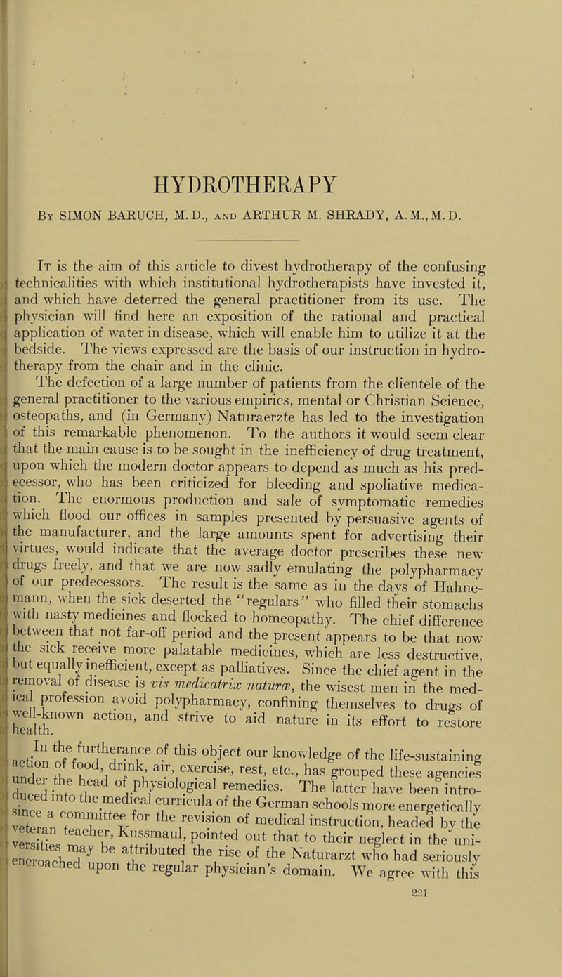 I HYDROTHERAPY By SIMON BARUCH, M.D., and ARTHUR M. SHRADY, A.M.,M.D. It is the aim of this article to divest hydrotherapy of the confusing technicalities with which institutional hydrotherapists have invested it, and which have deterred the general practitioner from its use. The physician will find here an exposition of the rational and practical application of water in disease, which will enable him to utilize it at the bedside. The views expressed are the basis of our instruction in hydro- therapy from the chair and in the clinic. The defection of a large number of patients from the clientele of the general practitioner to the various empirics, mental or Christian Science, osteopaths, and (in Germany) Naturaerzte has led to the investigation of this remarkable phenomenon. To the authors it would seem clear that the main cause is to be sought in the inefficiency of drug treatment, upon which the modern doctor appears to depend as much as his pred- ecessor, who has been criticized for bleeding and spoliative medica- tion. The enormous production and sale of symptomatic remedies which flood our offices in samples presented by persuasive agents of the manufacturer, and the large amounts spent for advertising their virtues, would indicate that the average doctor prescribes these new drugs freely, and that we are now sadly emulating the polypharmacy of our predecessors. The result is the same as in the days of Hahne- mann, when the sick deserted the “regulars” who filled their stomachs with nasty medicines and flocked to homeopathy. The chief difference between that not far-off period and the present appears to be that now the sick receive more palatable medicines, which are less destructive, but equally inefficient, except as palliatives. Since the chief agent in the removal of disease is vis medicatrix natures, the wisest men in the med- ical profession avoid polypharmacy, confining themselves to drugs of health .nit this object our knowledge of the life-sustaining TmW h! ^est, etc., has grouped these agencies dnlrl physiological remedies. The latter have been intro- tnnn the medical curricula of the German schools more energetically veteran medical instruction, headed by the vSr= u’*hat to their neglect in the uni- ercrolch^^^ attributed the rise of the Naturarzt who had seriously cached upon the regular physician’s domain. We agree with this 221 .1