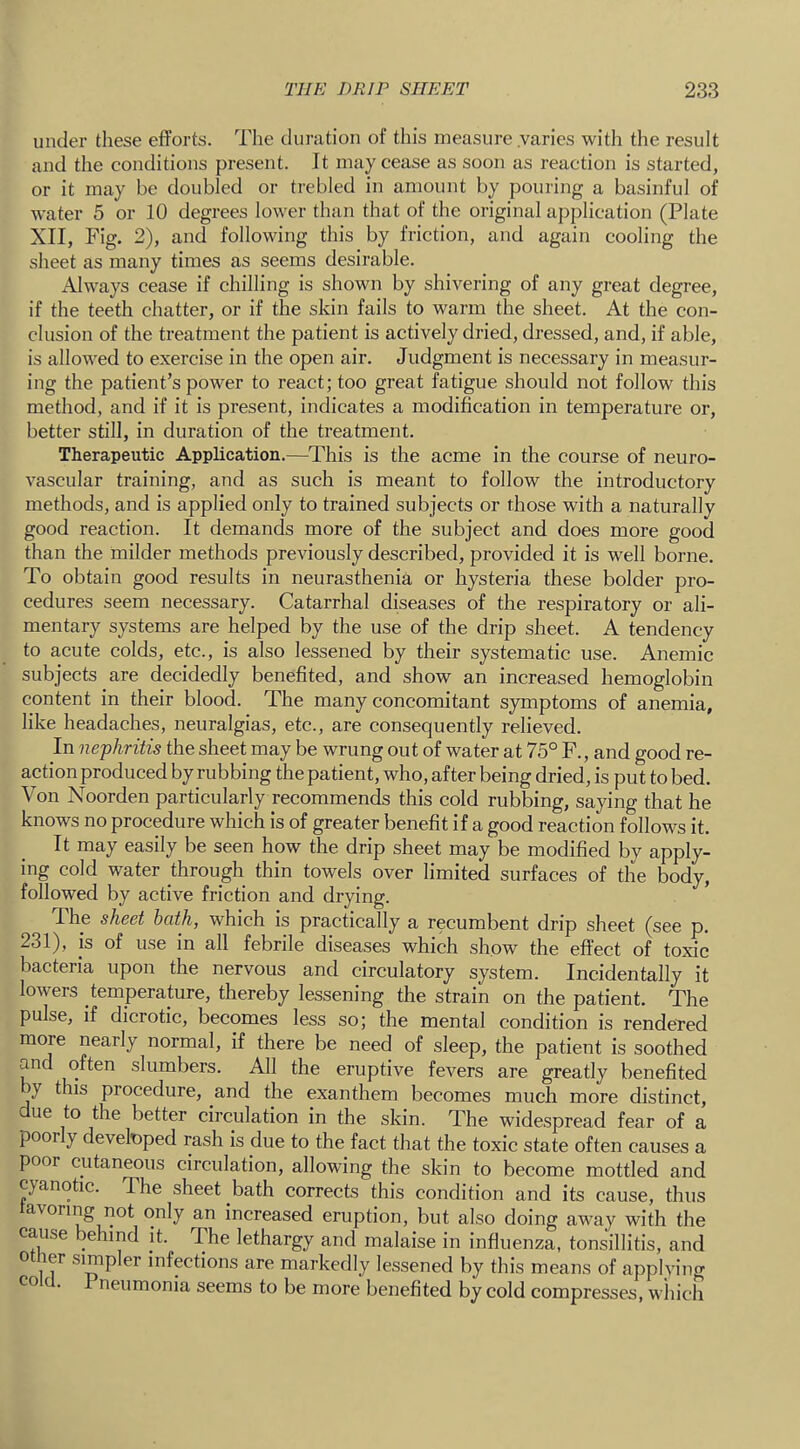 under these efforts. The duration of this measure varies with the result and the conditions present. It may cease as soon as reaction is started, or it may be doubled or trebled in amount by pouring a basinful of water 5 or 10 degrees lower than that of the original application (Plate XII, Fig. 2), and following this by friction, and again cooling the sheet as many times as seems desirable. Always cease if chilling is shown by shivering of any great degree, if the teeth chatter, or if the skin fails to w'arm the sheet. At the con- clusion of the treatment the patient is actively dried, dressed, and, if able, is allowed to exercise in the open air. Judgment is necessary in measur- ing the patient’s power to react; too great fatigue should not follow this method, and if it is present, indicates a modification in temperature or, better still, in duration of the treatment. Therapeutic Application.—This is the acme in the course of neuro- vascular training, and as such is meant to follow the introductory methods, and is applied only to trained subjects or those with a naturally good reaction. It demands more of the subject and does more good than the milder methods previously described, provided it is well borne. To obtain good results in neurasthenia or hysteria these bolder pro- cedures seem necessary. Catarrhal diseases of the respiratory or ali- mentary systems are helped by the use of the drip sheet. A tendency to acute colds, etc., is also lessened by their systematic use. Anemic subjects are decidedly benefited, and show an increased hemoglobin content in their blood. The many concomitant symptoms of anemia, like headaches, neuralgias, etc., are consequently relieved. In nephritis the sheet may be wrung out of water at 75° F., and good re- action produced by rubbing the patient, who, after being dried, is put to bed. Von Noorden particularly recommends this cold rubbing, saying that he knows no procedure which is of greater benefit if a good reaction follows it. It may easily be seen how the drip sheet may be modified by apply- ing cold water through thin towels over limited surfaces of the body, followed by active friction and drying. The sheet hath, which is practically a recumbent drip sheet (see p. 231), is of use in all febrile diseases which show the effect of toxic bacteria upon the nervous and circulatory system. Incidentally it lowers temperature, thereby lessening the strain on the patient. The pulse, if dicrotic, becomes less so; the mental condition is rendered more nearly normal, if there be need of sleep, the patient is soothed and often slumbers. All the eruptive fevers are greatly benefited y this procedure, and the exanthem becomes much more distinct, ue to the better circulation in the skin. The widespread fear of a poor y develnped rash is due to the fact that the toxic state often causes a poor cutaneous circulation, allowing the skin to become mottled and cyanotic. The sheet bath corrects this condition and its cause, thus avormg not only an increased eruption, but also doing away with the cause behind jt. The lethargy and malaise in influenza, tonsillitis, and 0 ler simpler infections are markedly lessened by this means of appiving • neumonia seems to be more benefited by cold compresses, wliich