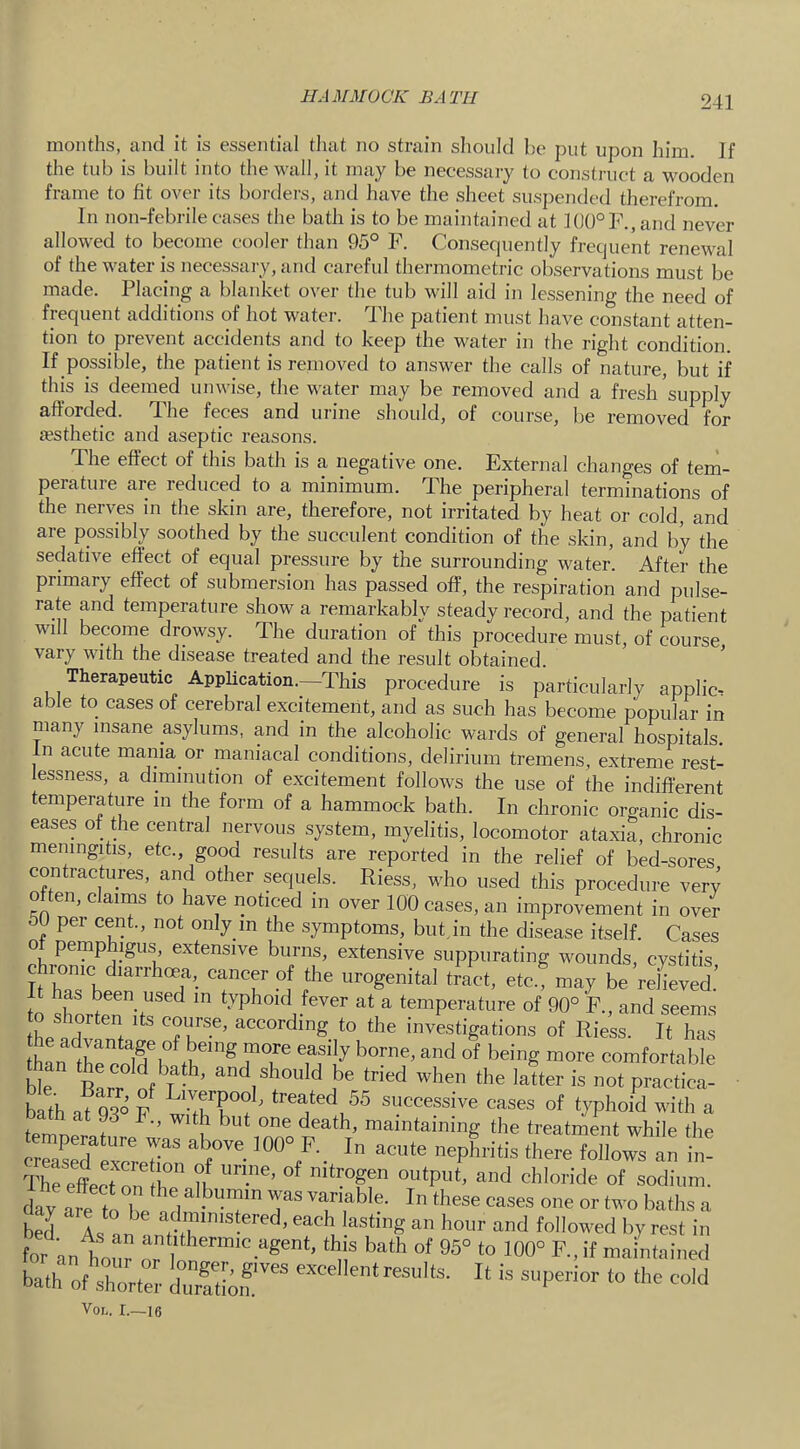 HAMMOCK BATH months, and it is essential tliat no strain sliould be put upon him. If the tub is built into the wall, it may be necessary to construct a wooden frame to fit over its borders, and have the sheet suspended therefrom. In non-febrile cases the bath is to be maintained at 10()°F.,and never allowed to become cooler than 95° F. Consequently frequent renewal of the water is necessary, and careful thermometric observations must be made. Placing a blanket over the tub will aid in lessening the need of frequent additions of hot water. The patient must have constant atten- tion to prevent accidents and to keep the water in the right condition. If possible, the patient is removed to answer the calls of nature, but if this is deemed unwise, the water may be removed and a fresh'supply afforded. The feces and urine should, of course, be removed for iesthetic and aseptic reasons. The effect of this bath is a negative one. External changes of tem- perature are reduced to a minimum. The peripheral terminations of the nerves in the skin are, therefore, not irritated by heat or cold, and are possibly soothed by the succulent condition of the skin, and by the sedative effect of equal pressure by the surrounding water. After the primary effect of submersion has passed off, the respiration and pulse- rate and temperature show a remarkablv steady record, and the patient will become drowsy. The duration of''this procedure must, of course vary with the disease treated and the result obtained. Therapeutic Application.—This procedure is particularly applies able to cases of cerebral excitement, and as such has become popular in many insane asylums, and in the alcoholic wards of general hospitals. In acute mania or maniacal conditions, delirium tremens, extreme rest- lessness, a diminution of excitement follows the use of the indifferent temperature in the form of a hammock bath. In chronic organic dis- eases of die central nervous system, myelitis, locomotor ataxia, chronic meningitis, etc., good results are reported in the relief of bed-sores contractures, and other sequels. Riess, who used this procedure very often, claims to have noticed in over 100 cases, an improvement in over 50 pel cent., not only in the symptoms, biitjn the disease itself. Cases of pemphigus extensive burns, extensive suppurating wounds, cystitis eyomc d.arrh«a, cancer of the urogenital tlact, etc! may be relieved It has been used in typhoid fever at a temperature of 90° ‘F., and seems to shorten its course, according to the investigations of Riess. It has hanihreoW 1 th“* TT Tf comfortaiile ble f T • ’ the latter is not practica- bath R rn ' successive cases of typhoid with a temo!r f ““‘taining the treatmMt while the ThreLion r U “dinni. bed As a ! , each lasting an hour and followed by rest in for an ho7 “this bath of 96“ to 100“ R, if maintained bath of short:: “> VoL. I.—16