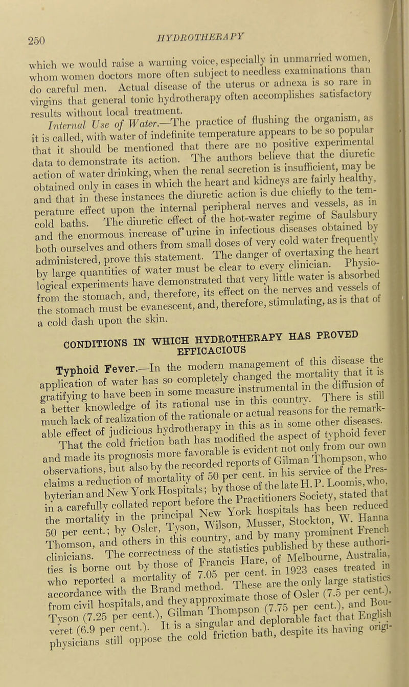 llYDROTHEBA PY which we would raise a warning voice, especially in nimiarriecU\omen, whom women doctors more often subject to needless examinations than do careful men. Actual disease of the uterus or adnexa is so lare in virgins that general tonic hydrotherapy often accomplishes satisfactory results without local treatment. , . i Internal Use of Water.—The practice of Hushing the organism, as it is called, with water of indefinite temperature appeam to be so popular tln^it Lmild be mentioned that there are no positive eyerimen al data to demonstrate its action. The action of water drinking, when the renal secretion is obtained only in cases in which the heart and kidneys are fairly JjeaUh}, and that in these instances the diuretic action is due chie y o ® perature effect upon the internal peripheral nerves and ^ cold baths. The diuretic effect of the hot-water regime y and the enormous increase of urine in infectious logical experiments on *e nerves and vessels of rstom\ a cold dash upon the skin. CONDITIONS IN Typhoid Fever.-In the modern management of application of water has so diflusion of gratifying to have been in some measu countrv There is still I betier knowledge of much lack of realization of e la diseases, able effect of judicious *'5'!^''°*,“ Pf j;f; j the aspect of tvphoid fever That the cold friction bath has only from our own and made its prognosis moie avoia , Thompson, who observations, but also by of the Pres- claims a reduction of niOTta y , the late H. P. Loomis, who, byterian and New York Hospita . , y Society, stated that in a carefully collated repor e hospitals has been reduced the mortality in the pri^ipal New P gtockton, W. Hanna 50 per cent.; by Osier, Tyson, French Thomson, and others m this cou Lblished by these authori- clinicians. The correctness o Hare^ of ISIelbourne, Australia, ties is borne out by those of ^^^3 cases treated m who reported a Pihod ^ These are the only large statistics accordance with the Brand method. ^ from civil hospitals, and p.'y^PPm^™^ (7.75 per cent.), and Bo- Tvson (7.26 per 71^ „Td deplor..dd^ fact that Enghal' ;i:; ■c^ian?sTin''oppoae cold ^friction bath, despite its having on,-