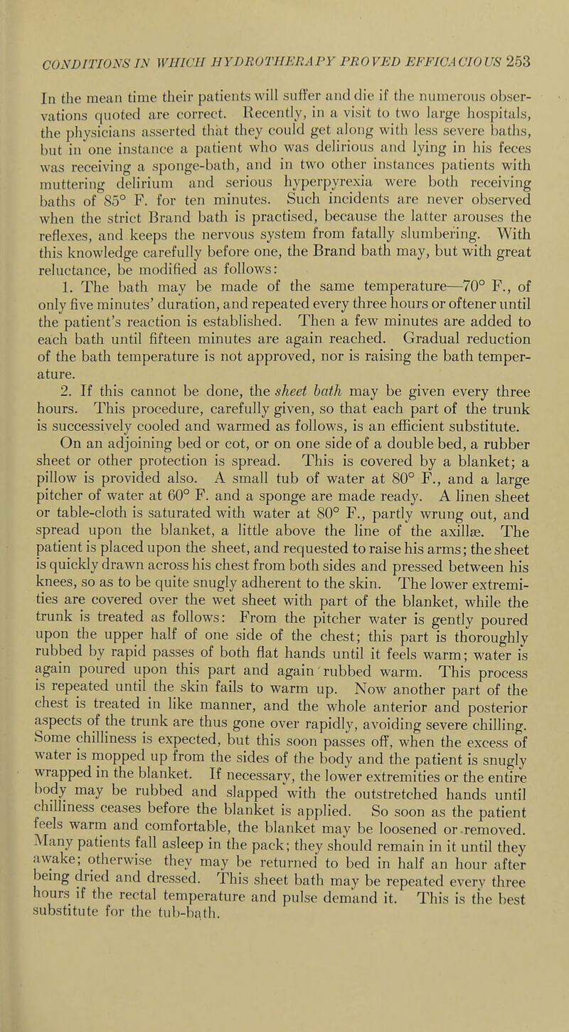 In the mean time their patients will suffer and die if tlie numerous obser- vations (pioted are correct. Recently, in a visit to two large hospitals, the physicians asserted that they could get along with less severe baths, but in one instance a patient who was delirious and lying in his feces was receiving a sponge-bath, and in two other instances patients with muttering delirium and serious hyperpyrexia M^ere both receiving baths of 85° F. for ten minutes. Such incidents are never observed when the strict Brand bath is practised, because the latter arouses the reflexes, and keeps the nervous system from fatally slumbering. With this knowledge carefully before one, the Brand bath may, but with great reluctance, be modified as follows: 1. The bath may be made of the same temperature—70° F., of only five minutes’ duration, and repeated every three hours or oftener until the patient’s reaction is established. Then a few minutes are added to each bath until fifteen minutes are again reached. Gradual reduction of the bath temperature is not approved, nor is raising the bath temper- ature. 2. If this cannot be done, the sheet hath may be given every three hours. This procedure, carefully given, so that each part of the trunk is successively cooled and warmed as follows, is an efficient substitute. On an adjoining bed or cot, or on one side of a double bed, a rubber sheet or other protection is spread. This is covered by a blanket; a pillow is provided also. A small tub of water at 80° F., and a large pitcher of water at 60° F. and a sponge are made ready. A linen sheet or table-cloth is saturated with water at 80° F., partly wrung out, and spread upon the blanket, a little above the line of the axillse. The patient is placed upon the sheet, and requested to raise his arms; the sheet is quickly drawn across his chest from both sides and pressed between his knees, so as to be quite snugly adherent to the skin. The lower extremi- ties are covered over the wet sheet with part of the blanket, while the trunk is treated as follows: From the pitcher water is gently poured upon the upper half of one side of the chest; this part is thoroughly rubbed by rapid passes of both flat hands until it feels warm; water is again poured upon thi.s part and again rubbed warm. This process is repeated until the skin fails to warm up. Now another part of the chest is treated in like manner, and the whole anterior and posterior aspects of the trunk are thus gone over rapidly, avoiding severe chilling, borne chilliness is expected, but this soon passes off, when the excess of water is mopped up from the sides of the body and the patient is snugly wrapped in the blanket. If necessary, the lower extremities or the entire body may be rubbed and slapped with the outstretched hands until chilliness ceases before the blanket is applied. So soon as the patient feels warm and comfortable, the blanket may be loosened or removed. Many patients fall asleep in the pack; they should remain in it until they awake; otherwise they may be returned to bed in half an hour after being dried and dressed. This sheet bath may be repeated every three hours if the rectal temperature and pulse demand it. This is tiie best substitute for the tub-bath.