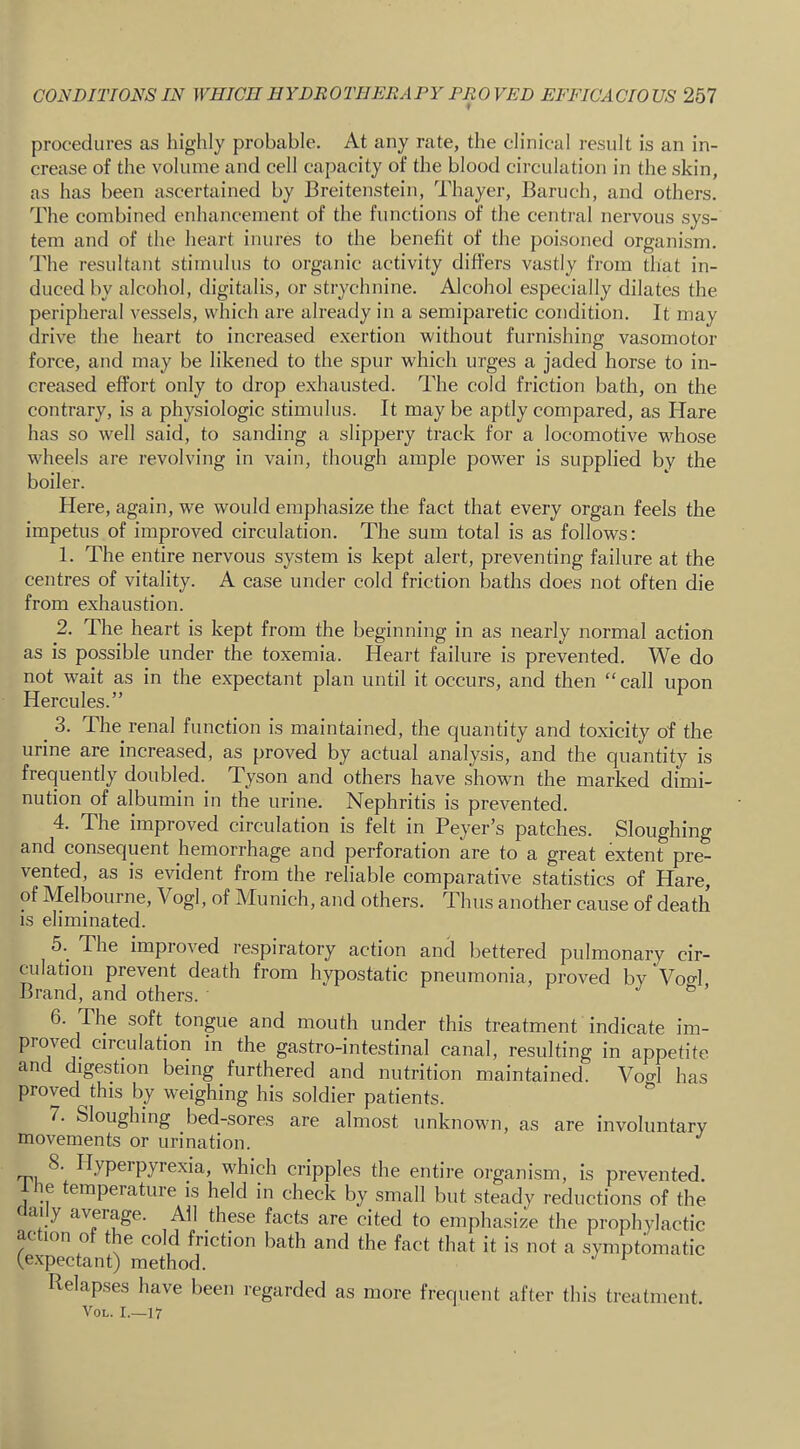 procedures as highly probable. At any rate, the clinical i-esult is an in- crease of the volume and cell capacity of the blood circulation in the skin, as has been ascertained by Breitenstein, Thayer, Baruch, and others. The combined enhancement of the functions of the central nervous sys- tem and of the heart inures to the benefit of the poisoned organism. 'Bhe resultant stimulus to organic activity differs vastly from that in- duced by alcohol, digitalis, or strychnine. Alcohol especially dilates the peripheral vessels, vvliich are already in a semiparetic condition. It may drive the heart to increased exertion without furnishing vasomotor force, and may be likened to the spur which urges a jaded horse to in- creased effort only to drop exhausted. The cold friction bath, on the contrary, is a physiologic stimulus. It may be aptly compared, as Hare has so well said, to sanding a slippery track for a locomotive wdiose wdieels are revolving in vain, though ample power is supplied by the boiler. Here, again, w^e would emphasize the fact that every organ feels the impetus of improved circulation. The sum total is as follows: 1. The entire nervous system is kept alert, preventing failure at the centres of vitality. A case under cold friction baths does not often die from exhaustion. 2. The heart is kept from the beginning in as nearly normal action as is possible under the toxemia. Heart failure is prevented. We do not wait as in the expectant plan until it occurs, and then “ call upon Hercules.” ^ 3. The renal function is maintained, the quantity and toxicity of the urine are increased, as proved by actual analysis, and the quantity is frequently doubled. Tyson and others have shown the marked dimi- nution of albumin in the urine. Nephritis is prevented. 4. The improved circulation is felt in Beyer’s patches. Sloughing and consequent hemorrhage and perforation are to a great extent pre- vented, as is evident from the reliable comparative statistics of H^e, of Melbouine, Vogl, of Munich, and others. Thus another cause of death is eliminated. 5. ^ The improved respiratory action and bettered pulmonary cir- culation prevent death from hypostatic pneumonia, proved by Vocl Brand, and others. ^ ’ 6. The soft^ tongue and mouth under this treatment indicate im- proved circulation in the gastro-intestinal canal, resulting in appetite and digestion being furthered and nutrition maintained. Vof^l has proved this by weighing his soldier patients. 7. Sloughing bed-sores are almost unknowm, as are involuntary movements or urination. 8. Hypei pyrexia, which cripples the entire organism, is prevented, le temperature is held in check by small but steady reductions of the f ai y aveiage. All these facts are cited to emphasize the prophylactic ac ion o t e cold friction bath and the fact that it is not a symptomatic (expectant) method. Relapses have been regarded as more frequent after this treatment. yoL. I.—17
