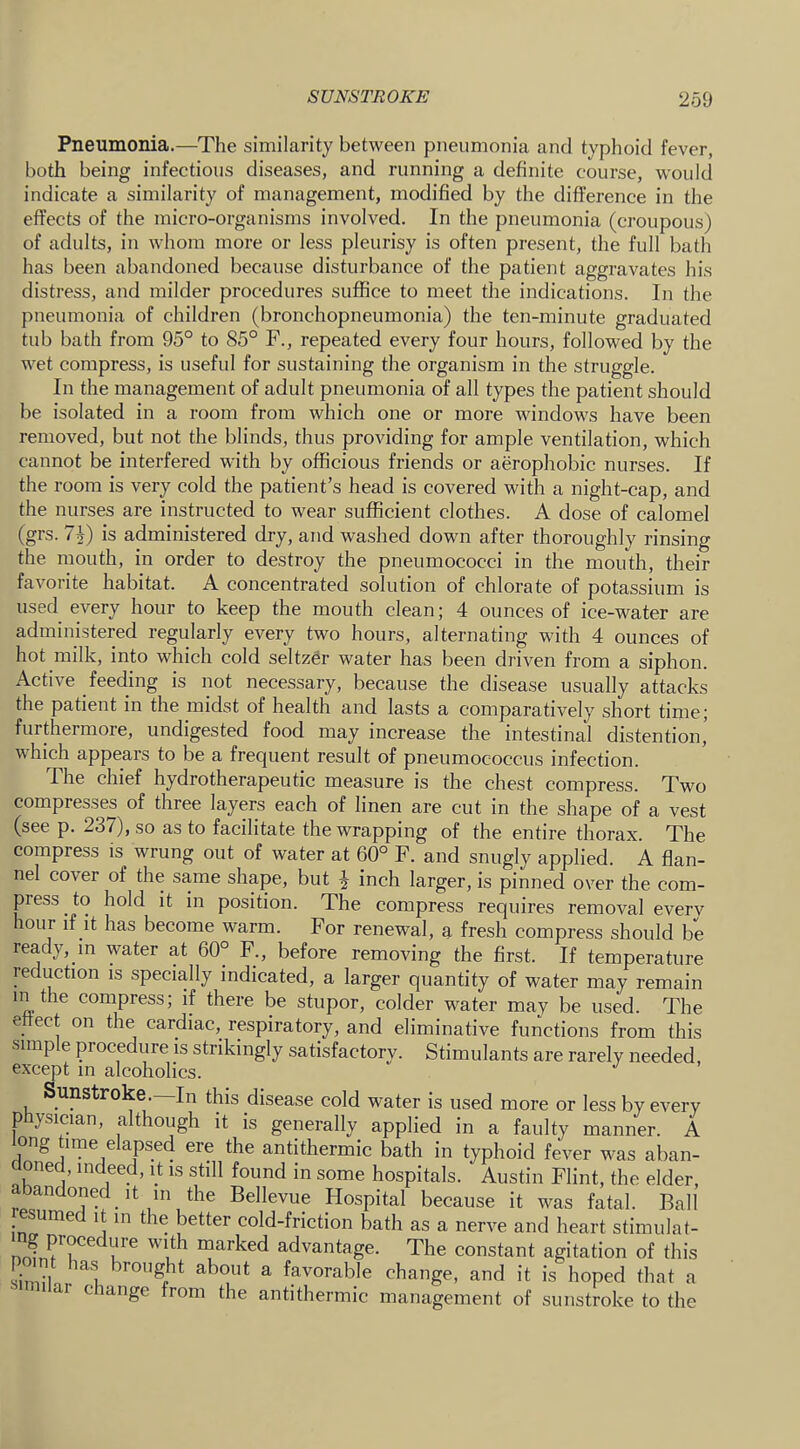 Pneumonia.—The similarity between pneumonia and typhoid fever, both being infectious diseases, and running a definite course, would indicate a similarity of management, modified by the difference in the effects of the micro-organisms involved. In the pneumonia (croupous) of adults, in whom more or less pleurisy is often present, the full bath has been abandoned because disturbance of the patient aggravates his distress, and milder procedures suffice to meet the indications. In the pneumonia of children (bronchopneumonia) the ten-minute graduated tub bath from 95° to 85° F., repeated every four hours, followed by the wet compress, is useful for sustaining the organism in the struggle. In the management of adult pneumonia of all types the patient should be isolated in a room from which one or more windows have been removed, but not the blinds, thus providing for ample ventilation, which cannot be interfered with by officious friends or aerophobic nurses. If the room is very cold the patient’s head is covered with a night-cap, and the nurses are instructed to wear sufficient clothes. A dose of calomel (grs. 7^) is administered dry, and washed down after thoroughly rinsing the mouth, in order to destroy the pneumococci in the mouth, their favorite habitat. A concentrated solution of chlorate of potassium is used every hour to keep the mouth clean; 4 ounces of ice-water are administered regularly every two hours, alternating with 4 ounces of hot milk, into which cold seltzer water has been driven from a siphon. Active feeding is not necessary, because the disease usually attacks the patient in the midst of health and lasts a comparatively short time; furthermore, undigested food may increase the intestinal distention, which appears to be a frequent result of pneumococcus infection. The chief hydrotherapeutic measure is the chest compress. Two compresses of three layers each of linen are cut in the shape of a vest (see p. 237), so as to facilitate the wrapping of the entire thorax. The compress is wrung out of water at 60° F. and snugly applied. A flan- nel cover of the same shape, but J inch larger, is pinned over the com- press to hold it in position. The compress requires removal everv lour if it has become warm. For renewal, g, fresh compress should be ready, in water at 60° F., before removing the first. If temperature reduction is specially indicated, a larger quantity of water may remain in the compress; if there be stupor, colder water may be used. The ettect on the cardiac, respiratory, and eliminative functions from this simple procedure is strikingly satisfactory. Stimulants are rarely needed, except m alcoholics. Sunstroke. In this disease cold water is used more or less by every physician, although it is generally applied in a faulty manner. A ong time elapsed ere the antithermic bath in typhoid fever was aban- doned, indeed, it is still found in some hospitals. Austin Flint, the elder, bandoned It 111 the Bellevue Hospital because it was fatal. Ball resumed it in the better cold-friction bath as a nerve and heart stimulat- mj jocedure with marked advantage. The constant agitation of this S 1 ^ favorable change, and it is hoped that a similar change from the antithermic management of sunstroke to the