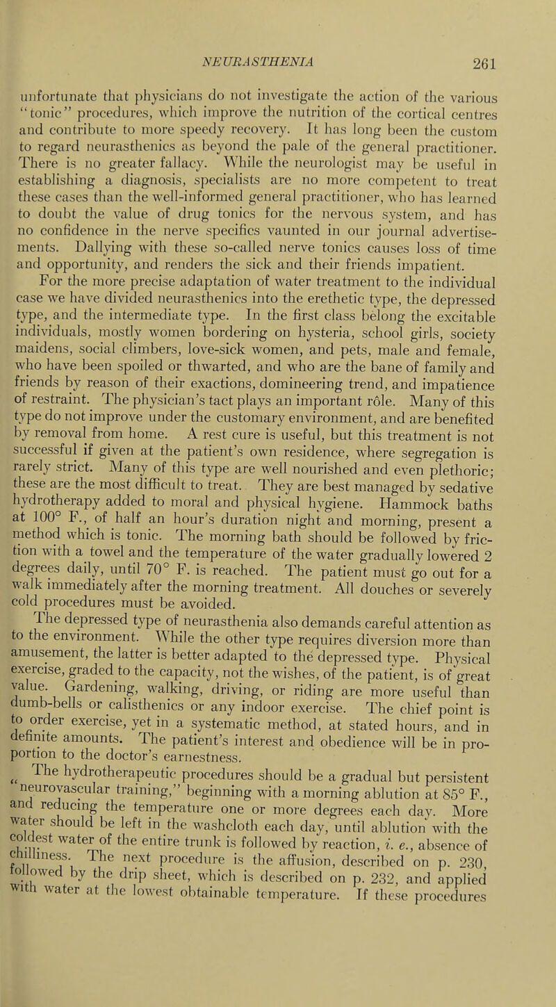 unfortunate that pliysicians do not investigate the action of the various “tonic” procedures, whicli improve the nutrition of the cortical centres and contribute to more speedy recovery. It has long been the custom to regard neurasthenics as beyond the pale of the general practitioner. There is no greater fallacy. While the neurologist may be useful in establishing a diagnosis, specialists are no more competent to treat these cases than the well-informed general practitioner, who has learned to doubt the value of drug tonics for the nervous system, and has no confidence in the nerve specifics vaunted in our journal advertise- ments. Dallying with these so-called nerve tonics causes loss of time and opportunity, and renders the sick and their friends impatient. For the more precise adaptation of water treatment to the individual case we have divided neurasthenics into the erethetic type, the depressed type, and the intermediate type. In the first class belong the excitable individuals, mostly women bordering on hysteria, school girls, society maidens, social climbers, love-sick women, and pets, male and female, who have been spoiled or thwarted, and who are the bane of family and friends by reason of their exactions, domineering trend, and impatience of restraint. The physician’s tact plays an important role. Many of this type do not improve under the customary environment, and are benefited by removal from home. A rest cure is useful, but this treatment is not successful if given at the patient’s own residence, where segregation is rarely strict. Many of this type are well nourished and even plethoric; these are the most difficult to treat. They are best managed by sedative hydrotherapy added to moral and physical hygiene. Hammock baths at 100° F.,^ of half an hour’s duration night and morning, present a niethod which is tonic. The morning bath should be followed by fric- tion with a towel and the temperature of the water gradually lowered 2 degrees daily, until 70° F. is reached. The patient must go out for a walk immediately after the morning treatment. All douches or severely cold procedures must be avoided. The depressed type of neurasthenia also demands careful attention as to the environment. While the other type requires diversion more than amusement, the latter is better adapted to the depressed type. Physical exercise, graded to the capacity, not the wishes, of the patient, is of great value. Gardening, walking, driving, or riding are more useful than dumb-bells or calisthenics or any indoor exercise. The chief point is ^ systematic method, at stated hours, and in definite amounts. The patient’s interest and obedience will be in pro- portion to the doctor’s earnestness. The hydrotherapeutic procedures should be a gradual but persistent neurovascular training,” beginning with a morning ablution at 85° F., and red^ucmg the temperature one or more degrees each day. More water should be left in the washcloth each day, until ablution with the CO c est water of the entire trunk is followed by reaction, i. e., absence of cmiliness The next procedure is the affusion, described on p. 230 ollowed by the drip sheet, which is described on p. 232, and applied wi 1 Avater at the lowest obtainable temperature. If these procedures