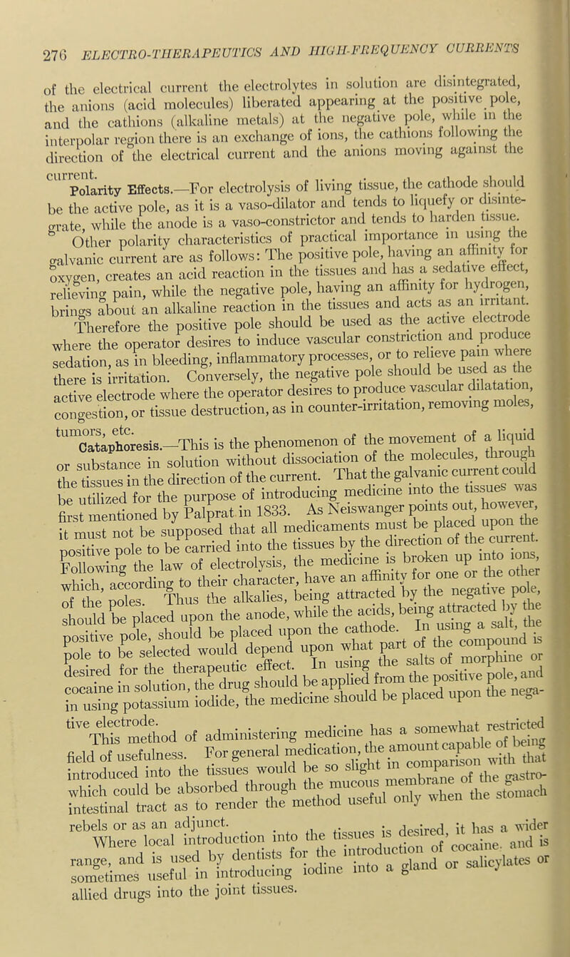 f 27G ELECTRO-THERAPEUTICS AND HIGH-FREQUENCY CURRENTS of the electrical current the electrolytes in solution are disintegrated, the anions (acid molecules) liberated appearing at the positive pole, and the cathions (alkaline metals) at the negative pole, while in the interpolar region there is an exchange of ions, the cathions following the direction of the electrical current and the anions moving against the Polarity Effects.—For electrolysis of living tissue, the cathode should be the active pole, as it is a vaso-dilator and tends to liquefy or disinte- crrate while the anode is a vaso-constrictor and tends to harden hssue. Other polarity characteristics of practical importance in ming the cralvanic current are as follows: The positive pole having an affinity for Sxygen, creates an acid reaction in the tissues and h^ a sedative effect, reheviiw pain, while the negative pole, having an affinity for hydrogen brino-s ab^t an alkaline reaction in the tissues and acts as an irritant. Therefore the positive pole should be used as the active electrode where the operator desires to induce vascular constriction and produce sedation, asL bleeding, inflammatory processes or to reheve pain whe e there is irritation. Conversely, the negative pole should be used a3 the active electrode where the operator desires to produce vascular dilatation, Sngest!rn. or tissue destruction, as in eounter-irritadon, renrov.ng moles, *™Cataphoresis.—This is the phenomenon of the movernent of a liquid or substance in solution without dissociation of the molecules, throug be utilized for the purpose of introducing medicine into the tissue wa^ first mentioned by klprat in 1833. As Neiswanger points out however it must not be supposed that all medicaments must be placed upon the noXe pole to bJLrried into the tissues by the direction of the current. Following the law of electrolysis, the medicine is broken up into lo^, which according to their character, have an affinity for one “ mJhod of administering medicine has a »mewhat field of usefulness. For general naedicatiou, the introduced into the tissues would be so slight P SuTilic': <-'y w- ^‘^’’wh^rioTallirduction into the tissues is desired, it haa a wider ran i and is used by dentists for dm sometimes useful in introducing iodine into a gland y allied drugs into the joint tissues.