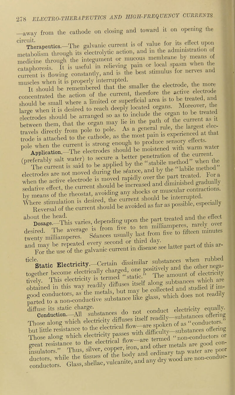 —away from the cathode on closing and toward it on opening the ''Therapeutte.-Tlie galva.iio current is of vain,: for its eifect u,,on metabolism through its electrolytic action, and m the admimstiation of medicine througli the integument or mucous membrane by means of cat Zresis. It is useful in relieving pain or bcal spasm when the enn-ent is flowing constantly, and is the best stnnulns for nerves and conoentid the action of «« current, tl.erefore the ac t™ should be small where a limited or superhcial area is to be tieatcd, a X when it is desired to reach deeply located organs. tetrodes should be arranged .so as to tnclude dre or^n ^ - t » cU between them, that the organ may he m the pa h of tbe c^ ^P' Thfcli'rr™! ilsSa to beTp'hed elecUes are not moved during the ^c-c.and by ^ when the and dhninLshed gradually b~ avoiding any shocks - “*’tst .‘--THs varies, depending upon the Pa^ desired. The average from five to fifteen minutes and lay be repeated every second “ ^ ^ For the use of the galvanic current m disease see laue p ““’static Klectricity.-Certain ‘^jasimilar subrfm^^^^ the o’ther^Mgt together become electrically chai-ge , one p ^ of electricity tivV Thia electricity IS almi^ subtsances which are obtained in this way lead y collected and studied if im- good conductors, as the metals, but y parted to a non-conductive substance like glass, aMucu diffuse its static charge. conduct electricity equally. Conduction.—-All substances d vonrlilv substances offering Those along which '■'i^yZ^rflow—Ze spolin of as “conductors.” but little resistance to difhLlty—substances offering Those along which n® ^re termed “non-conductors or great resistance to the electrical flow areata insulators.” Thus, silver, copp , ordinary tap water are poor ductors. while die tiffiues of ‘wood are noi«onduc- conductors. Glass, shellac, vulcanite, and an) ui)