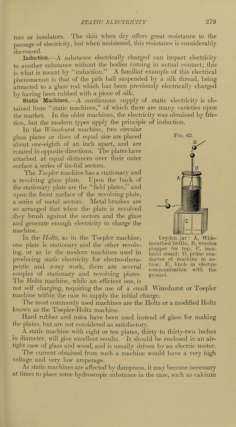 tors or insulators. The skin when dry offers great resistance to the passage of electricity, but when moistened, this resistance is considerably decreased. Induction.—A substance electrically charged can impart electricity to another substance without the bodies coming in actual contact; this is what is meant by “induction.” A familiar example of this electrical phenomenon is that of the pith ball suspended by a silk thread, being attracted to a glass rod which has been previously electrically charged by having been rubbed with a piece of silk. Static Machines.—A continuous supply of static electricity is ob- tained from “static machines,” of which there are many varieties upon the market. In the older machines, the electricity was obtained by fric- tion, but the modern types apply the principle of induction. In the Wimslmrst machine, two circular glass plates or discs of equal size are placed about one-eighth of an inch apart, and are rotated in opposite directions. The plates have attached at equal distances over their outer surface a series of tin-foil sectors. The Toepler machine has a stationary and a revolving glass plate. Upon the back of the stationary plate are the “field plates,” and upon the front surface of the revolving plate, a series of metal sectors. Metal brushes are so arranged that when the plate is revolved they brush against the sectors and the glass and generate enough electricity to charge the machine. In the Holtz, as in the Toepler machine, one plate is stationary and the other revolv- mouthed bottle; B, wooden mg, or_ as m the modern machines used m lated stand; D, prime eon- producing static electricity for electro-thera- ductor of machine in ac- peutic and ar-ray work, there are several “ja the couples of stationary and revolving pla.tes. ground. The Holtz machine, while an efficient one, is not self charging, requiring the use of a small Wimshurst or Toepler machine within the case to supply the initial charge. The most commonly used machines are the Holtz or a modified Holtz known as the Toepler-Holtz machine. Hard rubber and mica have been used instead of glass for making the plates, but are not considered as satisfactory. A static machine with eight or ten plates, thirty to thirty-two inches in diameter, will give excellent results. It should be enclosed in an air- tight case of glass and wood, and is usually driven by an electric motor. The current obtained from such a machine would have a very high voltage and very low amperage. As static machines are affected by dampness, it may become necessary at times to place some hydroscopic substance in the case, such as calcium Fig. 62. Leyden jar : A, Wide-