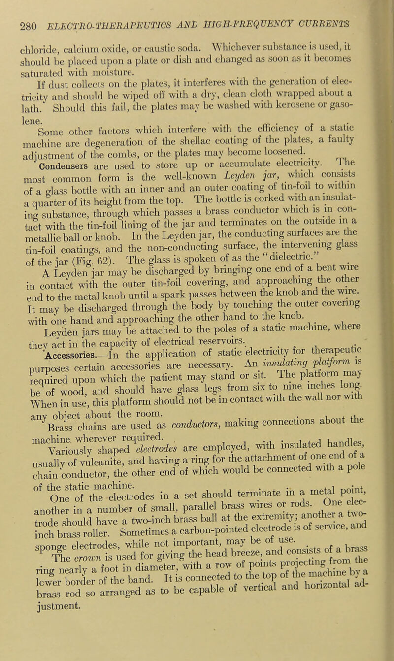 chloride, calcium oxide, or caustic soda. Whichever substance is used, it should be placed upon a plate or dish and changed as soon as it becomes saturated with moisture. • . , If dust collects on the jdates, it interferes with the generation ot elec- tricity and should be wijied off with a dry, clean cloth wra]iped about a lath. Should this fail, the plates may be washed with kerosene or gaso- Some other factors which interfere with the efficiency of a static machine are degeneration of the shellac coating of the plates, a faulty adiustment of the combs, or the plates may become loosened. Condensers are used to store up or accumulate electricity. llie most common form is the well-known Leyden jar which consists of a t^lass bottle with an inner and an outer coating of tin-foil to within a quarter of its height from the top. The bottle is corked with an insulat- ing substance, through which passes a brass conductor which is m con- tact with the tin-foil lining of the jar and terminates on the outside in a metallic ball or knob. In the Leyden jar, the conducting surfaces are the tin-foil coatings, and the non-conducting surface, the intervening g ass of the jar (Fig. 62). The glass is spoken of as the dielectric. _ A Leyden jar may be discharged by bringing one end of a bent wire in contact with the outer tin-foil covering, and approaching the other end to the metal knob until a spark passes between the knob and the wire. It may be discharged through the body by touching the outer covering with one hand and approaching the other hand to the knob. Leyden jars may be attached to the poles of a static machine, where they act in the capacity of electrical reservoirs. , . . „ . ,. Accessories.—In the application of static electricity for therapeutic purposes certain accessories are necessary^ required upon which the patient may stand or sit. The platform may be^of wood, and should have glass legs from six to nine inches long^ When in use, this platform should not be m contact with the wall nor with any object about the room. _ tVio ^BraL chains are used as cordvctors, making connections about the machine whereyer required. , i • idorl VianrUps Variously shaped electrodes are employed, with insulated handl^, usually of vulcanite, and having a ring tor the attachment <>™ ^ of a chain conductor, the other end ot which would be connected with a pole ‘^nfof rt:trodes in a set shoidd terminate in^megl pota^ another in a number ot small, parallel brass wires or rods. One elK trode should have a two-inch brass ball at the inch brass roller. Sometimes a carbon-pointed electrode is ol service, sDonge electrodes, while not important, may be ot use. brIsT roTso anang'S’as tobe capable of vertical and horizontal ad- justment.