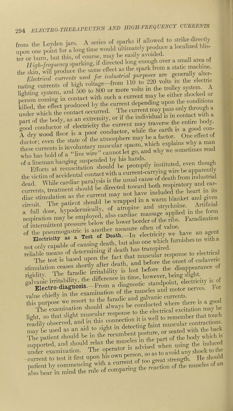 natmg cmrents ot ' ™ ‘ S It^ i„ the trolley system. A lighting system, a,rd ^ ^ either /hocked or E re‘™fl«rpro°rced hv the current dependi/g upon the conditions PS;‘d1o!StS orelectricity rgrod^f^l Ic^rev™ l“stam otZe “Sd r:/e‘« why we sometimes read the victim of accidental contac w pause of death from industrial dead. While cardiac P^'lErZeTbo* res^^ and car- currents, treatment should be included the heart in its diac stimulation as the curren ^ ^^rm blanket and given fTuU d^! h/pEElly, StlSEp-sZS/Z lower border Faradisation The test is based upon the fact tliat mus^ 1^^^^ =«XXrfZrZMrilitris’lost before the disappearance ot X'- ^‘-bility, the EagnZk^^^^  ^ Electro-diagnosis.-From a <l‘ag™ate For 1 csUi-raflv in the examination ot tire muscies au«- value chietiy m me e galvanic currents. _ this purpose we be conducted where there is a good The examination should always electrical excitation may be light, so that slight muscular response to ..emember that touch readily observed, detecting faint muscular contractions, may be used as an aid to sight in ^e^ back The patient should be m the recun V ^^.b,eh is supported, and should relax t e inmsc . ^ ‘j ^big the induced EZr^inZTdZS’S Z’Zing d,e rvnc.ion of Ihe muscles of an