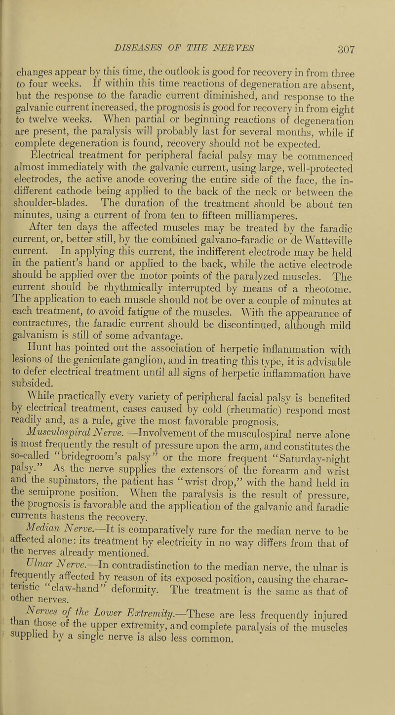 1 changes appear by this time, the outlook is good for recovery in from three I to four weeks. If within this time reactions of degeneration are absent, I but the response to the faradic current diminished, and response to the j galvanic current increased, the prognosis is good for recovery in from eight I to twelve weeks. When partial or beginning reactions of degeneration ! are present, the paralysis will probably last for several months, while if complete degeneration is found, recovery should not be expected. Electrical treatment for peripheral facial palsy may be commenced almost immediately with the galvanic current, using large, well-protected electrodes, the active anode covering the entire side of the face, the in- different cathode being applied to the back of the neck or between the i shoulder-blades. The duration of the treatment should be about ten minutes, using a current of from ten to fifteen milliamperes. After ten days the affected muscles may be treated by the faradic : current, or, better still, by the combined galvano-faradic or de Watteville : current. In applying this current, the indifferent electrode may be held i in the patient’s hand or applied to the back, while the active electrode should be applied over the motor points of the paralyzed muscles. The • current should be rhythmically interrupted by means of a rheotome. I The application to each muscle should not be over a couple of minutes at each treatment, to avoid fatigue of the muscles. With the appearance of contractures, the faradic current should be discontinued, although mild ; galvanism is still of some advantage. Hunt has pointed out the association of herpetic inflammation with lesions of the geniculate ganglion, and in treating this type, it is advisable ; to defer electrical treatment until all signs of herpetic inflammation have ! subsided. While practically every variety of peripheral facial palsy is benefited by electiical treatment, cases caused by cold (rheumatic) respond most readily and, as a rule, give the most favorable prognosis. Musculospiral Nerve. —Involvement of the musculospiral nerve alone is most frequently the result of pressure upon the arm, and constitutes the so-called “bridegroom’s palsy” or the more frequent “Saturday-night palsy.” As^ the nerve supplies the extensors' of the forearm and wrist and the supinators, the patient has “wrist drop,” with the hand held in the semiprone position. When the paralysis is the result of pressure, the prognosis is favorable and the application of the galvanic and faradic currents hastens the recovery. Median Nerve. It is comparatively rare for the median nerve to be affected alone: its treatment by electricity in no way differs from that of the nerves already mentioned. Ulnar Nerve. In contradistinction to the median nerve, the ulnar is requently affected by reason of its exposed position, causing the charac- eristic claw-hand ” deformity. The treatment is the same as that of other nerves. fh Lower Extremity.—These are less frequently injured an t ose of the upper extremity, and complete paralysis of the muscles supplied by a single nerve is also less common.