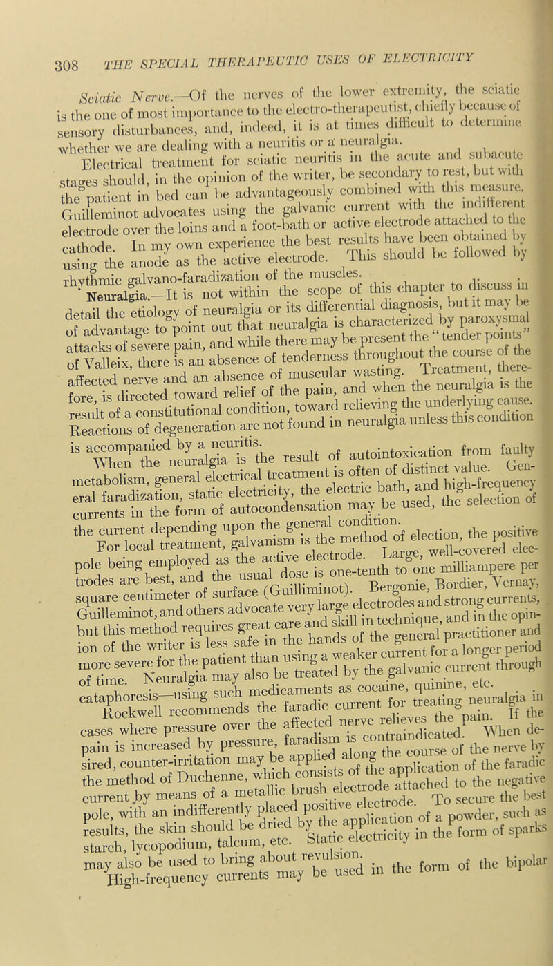 ^ * Sciatic Nerve.—Of the nerves of tlie lower extremity, the sciatic is the one of most importance to the electro-tlmrapeutist, clnefly because of sensory disturbances, and, indeed, it is at times ddhcult to determine whether we are dealing with a neuritis or a neuralgia. , . , Electrical treatment for sciatic neuritis in the acute and stexcres should, in the opinion of the writer, be secondary to rest, but ith the'^patient in bed can be advantageously combined with this ineasuie GuiUeminot advocates using the galvanic current with electrode over the loins and a foot-bath or active electrode attached to t ic ca*X In my own experience the best results have been ob allied by utg the anode as the active electrode. This should be followed b, ' Neuralgia—It is not within the scope of this chapter to discu-ss in detSTe etidoev of neuralgia or its differential diagnosis but it may be ofadvantaTto ^ out that neuralgia is characterized by paroxysma fttaAs Sere pain, and while there may be present the “ tender poink|^ I an absence of tenderness irrtfSiTedSTrdtwd SctilrordlgetmSatn^^^ the current depending upon the go“raUondition. For local treatment, galvanism is the method ol elewion o pole \SSlrSenth to one milliampere per trodes are best, and Bergonie, Bordier, Vernay, !>o ‘ STSerS^SS;:ran£ laphoresis-using such in Rockwell recommends the faradic current tor treaiu g t cas2 wherl pressure over the  de- pain is increased by pressure, faradi Led, counter-irritation L the application of the faradic the method of Duchenne, ^hjeh con ste^^ current by means of a metallic bius ^-nrlp To secure the best pole, wUh an indifferently such as Luits, the skin should be dried d sparks Starch, lycopodium, talcum, etc bta ic eiectiic y may also be used to bring a ou re\u si bipolar High-frequency currents may be used in tlie loim *