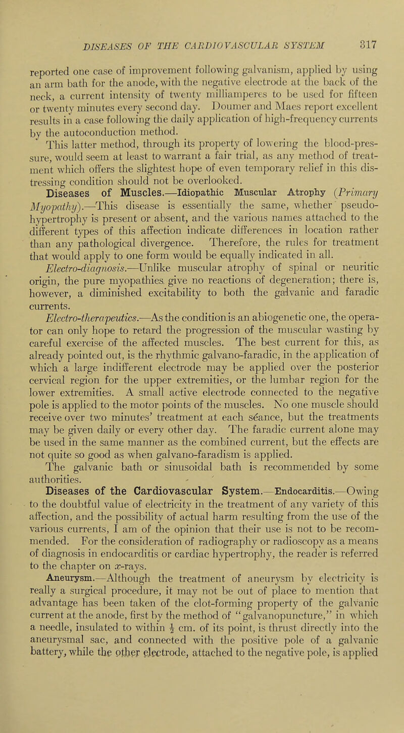 reported one case of improvement following galvanism, applied by using an arm bath for the anode, with the negative electrode at the back of the neck, a current intensity of twenty milliamperes to be used for fifteen or twenty minutes every second day. Doumer and Maes report excellent results in a case following the daily application of high-frequency currents by the autoconduction method. This latter method, through its property of lowering the blood-pres- sure, would seem at least to warrant a fair trial, as any method of treat- ment which offers the slightest hope of even temporary relief in this dis- tressing condition should not be overlooked. Diseases of Muscles.—Idiopathic Muscular Atrophy {Primary Myopathy).—-This disease is essentially the same, whether pseudo- hypertrophy is present or absent, and the various names attached to the different types of this affection indicate differences in location rather than any pathological divergence. Therefore, the rules for treatment that would apply to one form would be equally indicated in all. Electro-diagnosis.—Unlike muscular atrophy of spinal or neuritic origin, the pure myopathies, give no reactions of degeneration; there is, however, a diminished excitability to both the gaivanic and faradic currents. Electro-therapeutics.—^Asthe condition is an abiogenetic one, the opera- tor can only hope to retard the progression of the muscular wasting by careful exercise of the affected muscles. The best current for this, as already pointed out, is the rhythmic galvano-faradic, in the application of which a large indifferent electrode may be applied over the posterior cervical region for the upper extremities, or the lumbar region for the lower extremities. A small active electrode connected to the negati'\e pole is applied to the motor points of the muscles. No one muscle should receive over two minutes’ treatment at each sdance, but the treatments may be given daily or every other day. The faradic current alone may be used in the same manner as the combined current, but the effects are not quite so good as when galvano-faradism is applied. The galvanic bath or sinusoidal bath is recommended by some authorities. Diseases of the Cardiovascular System.—Endocarditis.—Owing to the doubtful value of electricity in the treatment of any variety of this affection, and the possibility of actual harm resulting from the use of the various currents, I am of the opinion that their use is not to be recom- mended. For the consideration of radiography or radioscopy as a means of diagnosis in endocarditis or cardiac hypertrophy, the reader is referred to the chapter on rc-rays. Aneurysm.—Although the treatment of aneurysm by electricity is really a surgical procedure, it may not be out of place to mention that advantage has been taken of the clot-forming property of the galvanic current at the anode, first by the method of “galvanopuncture,” in which a needle, insulated to within ^ cm. of its point, is thrust directly into the aneurysmal sac, and connected with the positive pole of a galvanic battery, while the ofh^r electrode, attached to the negative pole, is applied