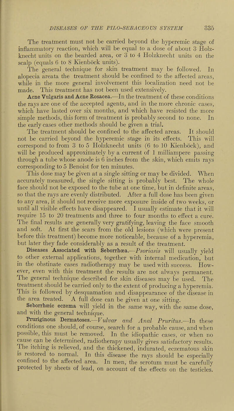 The treatment must not be carried beyond the hyperemic stage of inflammatory reaction, which will be equal to a dose of about 3 Holz- knecht units on the bearded area, or 3 to 4 Holzknecht units on the scalp (equals G to 8 Kienbock units). The general technique for skin treatment may be followed. In alopecia areata the treatment should be confined to the affected areas, while in the more general involvement this localization need not be made. This treatment has not been used extensively. Acne Vulgaris and Acne Eosacea.—In the treatment of these conditions the rays are one of the accepted agents, and in the more chronic cases, which have lasted over six months, and which have resisted the more simple methods, this form of treatment is probably second to none. In the early cases other methods should be given a trial. The treatment should be confined to the affected areas. It should not be carried beyond the hyperemic stage in its effects. This will correspond to from 3 to 5 Holzknecht units (6 to 10 Kienbock), and will be produced approximately by a current of 1 milliampere passing through a tube whose anode is 6 inches from the skin, which emits rays corresponding to 5 Benoist for ten minutes. This dose may be given at a single sitting or may be divided. When accurately measured, the single sitting is probably best. The whole face should not be exposed to the tube at one time, but in definite areas, so that the rays are evenly distributed. After a full dose has been given to any area, it should not receive more exposure inside of two weeks, or until all visible effects have disappeared. I usually estimate that it will require 15 to 20 treatments and three to four months to effect a cure. The final results are generally very gratifying, leaving the face smooth and soft. At first the scars from the old lesions (which were present before this treatment) become more noticeable, because of a hyperemia, but later they fade considerably as a result of the treatment. Diseases Associated with Seborrhoea.^—Psoriasis will usually yield to other external applications, together with internal medication, but in the obstinate cases radiotherapy may be used with success. How- ever, even with this treatment the results are not always permanent. The general technique described for skin diseases may be used. The treatment should be carried only to the extent of producing a hyperemia. This is followed by desquamation and disappearance of the disease in the area treated. A full dose can be given at one sitting. Seborrhceic eczema will yield in the same way, with the same dose, and with the general technique. Pniriginous Dermatoses.—Vulvar and Anal Pruritus.—In these conditions one should, of course, search for a probable cause, and when possible, this must be removed. In the idiopathic cases, or when no cause can be determined, radiotherapy usually gives satisfactory results. The itching is relieved, and the thickened, indurated, eczematous skin is restored to normal. In this disease the rays should be especially confined to the affected area. In men, the scrotum must be carefully protected by sheets of lead, on account of the effects on the testicles.