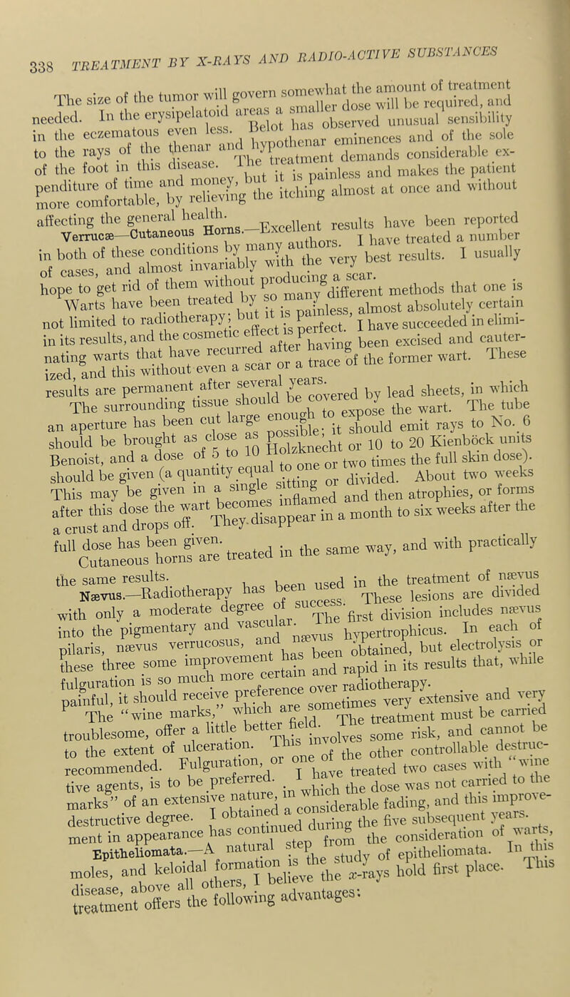 The si.e of the tumor will goveru ^ThfretSS needed. In the ciysipelatod areas a “ ^ unusual sensibility in the eezematous even less. ^ and of the sole ss in tt Se. v—^ citi^brerby s affecting the general reported Verrucse—Cutaneous Ho .  ai „ T have treated a number in both of these conditions !^y ^^7 ^ ' ^est results. I usually nf cases and almost invariably with the veiy u hope to get rid of them without methods that one js Warts have been heated y f^less almost absolutely certain not limited to radiotherapy, perfect. * I have succeeded in ehmi- in its results, and the cosme ic having been excised and cauter- Sd^iXtHs^ scar or a trace of the former wart. These an aperture has been cut large ‘“j^uld emit rays to No. 6 should be brought as close as P°®‘ ^ jq 20 Kienbock units Benoist, and a dose ° ° | or two times the full skin dose). '“^stmufaTe treated in the same way, and with practically the same results._ . the treatment of nsevus Nsevus.—Radiotherapy h =nccess. These lesions are divided with only a moderate , rpj^g hx-st division includes n^vus into the pigmentary and hvpertrophicus. In each of pilaris, mevus has been oUained, but electrolysis or Lse three some and rapid in its results that, while fulguration is so much m radiotherapy, painful, it should receive PJ-^enc very extensive and very The “wine marks, which a treatment must be carried troublesome, offer a little better Mi and cannot be to the extent of ulceratioi. ggntrollable destruc recommended. j have treated two cases with ^me tive agents, is to be preferre . earned to the marks ” of an extensive nature i f^.,ding, and this lmpro^ e- destructive degree. I ^ the five subsequent years, ment in appearance has the consideration of s, Epitheliomata.—A natura p epithehomata. In ij . moles, and Woifl h&d first place. Tins »nt ofes the following advantages;