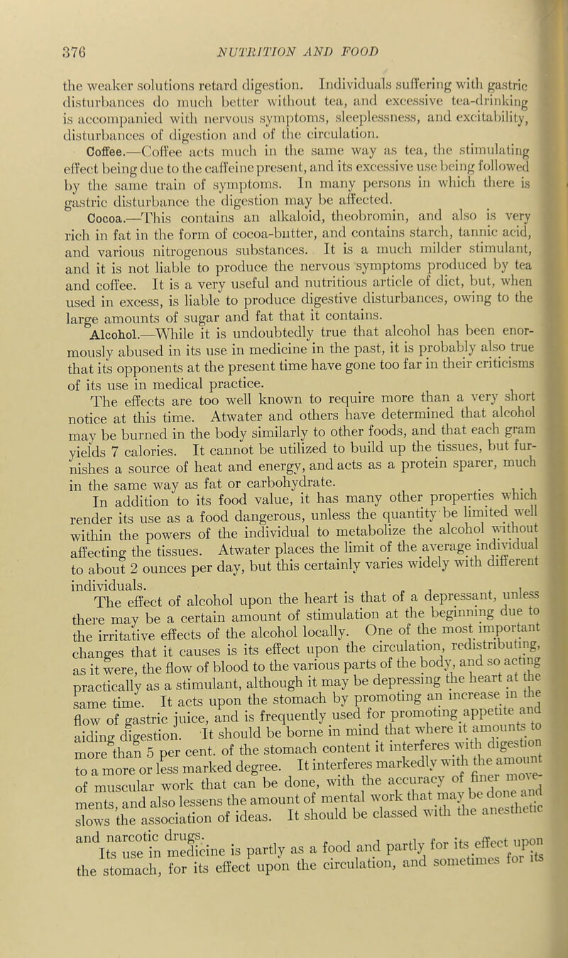 the weaker solutions retard digestion. Individuals suffering with gastric disturbances do much better without tea, and excessive tea-drinking is accompanied with nervous symptoms, slee])lessness, and excitability, disturbances of digestion and of the circulation. Coffee.—Coffee acts much in the same way as tea, the stimulating effect being due to the caffeine present, and its excessive use being followed by the same train of symptoms. In many persons in which there is gastric disturbance the digestion may be affected. Cocoa.—^^rhis contains an alkaloid, theobromin, and also is very rich in fat in the form of cocoa-butter, and contains starch, tannic acid, and various nitrogenous substances. It is a much milder stimulant, and it is not liable to produce the nervous symptoms produced by tea and coffee. It is a very useful and nutritious article of diet, but, when used in excess, is liable to produce digestive disturbances, owing to the large amounts of sugar and fat that it contains. Alcohol.—^While it is undoubtedly true that alcohol has been enor- mously abused in its use in medicine in the past, it is probably also true that its opponents at the present time have gone too far in their criticisms of its use in medical practice. The effects are too well known to require more than a very short notice at this time. Atwater and others have determined that alcohol may be burned in the body similarly to other foods, and that each gram yields 7 calories. It cannot be utilized to build up the tissues, but fur- nishes a source of heat and energy, and acts as a protein sparer, much in the same way as fat or carbohydrate. _ In addition to its food value, it has many other properties which render its use as a food dangerous, unless the quantity be limited well within the powers of the individual to metabolize the alcohol without affecting the tissues. Atwater places the limit of the average individual to about 2 ounces per day, but this certainly varies widely with different individuals. , „ i ,.1 The effect of alcohol upon the heart is that of a depressant, unless there may be a certain amount of stimulation at the beginning due to the irritative effects of the alcohol locally. One of the most important changes that it causes is its effect upon the circulation, redistributing, as it were, the flow of blood to the various parts of the body, and so acting practically as a stimulant, although it may be depressing the heart at he Lme time. It acts upon the stomach by promoting an increase m flow of gastric juice, and is frequently used tor promoting appetite and aidinir digestion. It should be borne in mind that where it amounts to moietan 5 per cent, of the stomach content it i|erffes with to a more or less marked degree. It interferes markedly wi^^^i ‘ of muscular work that can be done, with the accuracy of finer mme ments and also lessens the amount of mental work that may be ‘ l^tL association of ideas. It should be classed with the anesthetic “'‘ifsTet Seine is partly as a food and partly lor the stomach, for its effect upon the circulation, and sometimes