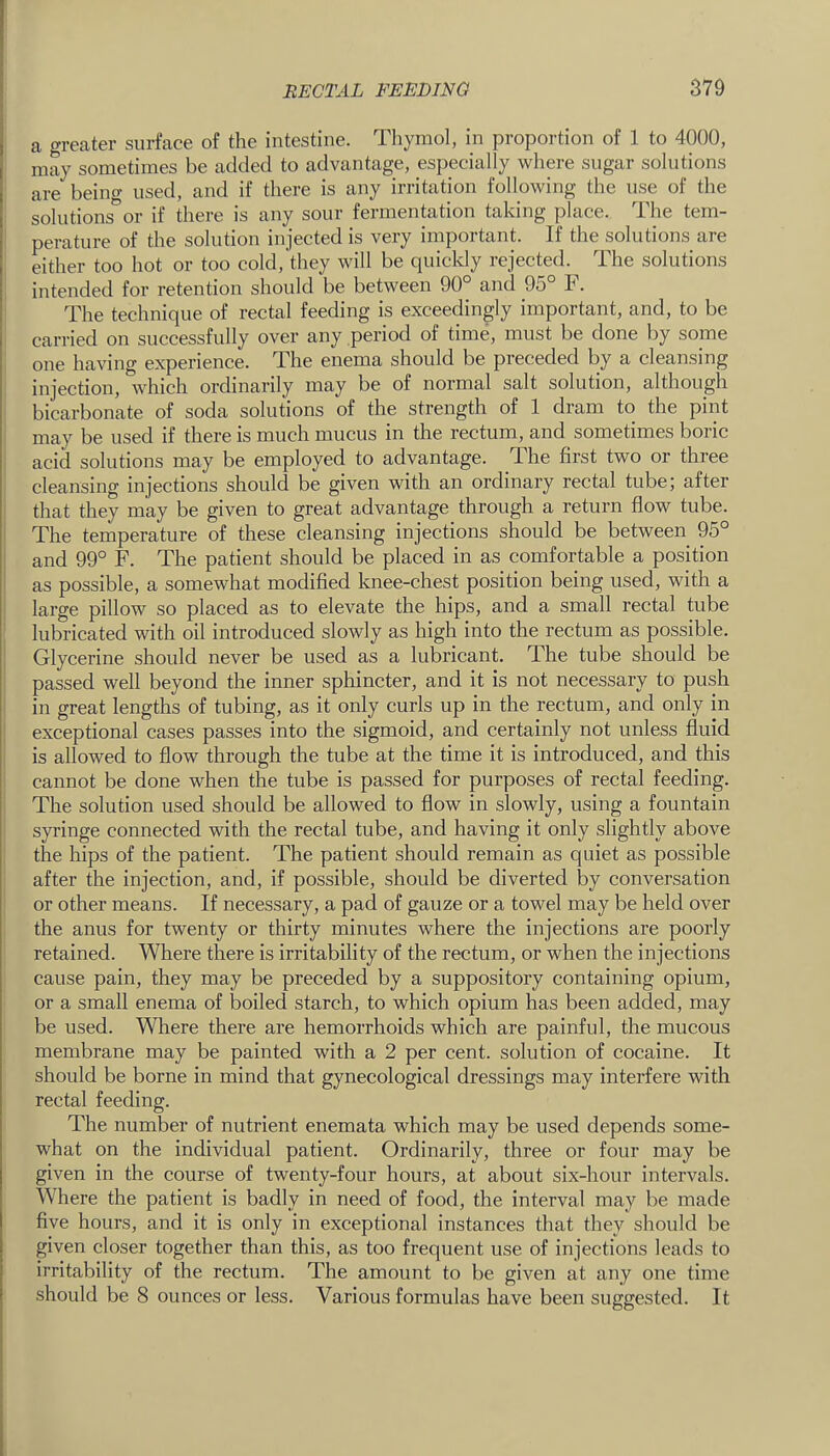 a greater surface of the intestine. Thymol, in proportion of 1 to 4000, may sometimes be added to advantage, especially where sugar solutions are being used, and if there is any irritation following the use of the solutions*^or if there is any sour fermentation taking place. The tem- perature of the solution injected is very important. If the solutions are either too hot or too cold, they will be quickly rejected. The solutions intended for retention should be between 90° and 95° F. The technique of rectal feeding is exceedingly important, and, to be carried on successfully over any period of time, must be done by some one having experience. The enema should be preceded by a cleansing injection, which ordinarily may be of normal salt solution, although bicarbonate of soda solutions of the strength of 1 dram to the pint may be used if there is much mucus in the rectum, and sometimes boric acid solutions may be employed to advantage. The first two or three cleansing injections should be given with an ordinary rectal tube; after that they may be given to great advantage through a return flow tube. The temperature of these cleansing injections should be between 95° and 99° F. The patient should be placed in as comfortable a position ' as possible, a somewhat modified knee-chest position being used, with a ' large pillow so placed as to elevate the hips, and a small rectal tube lubricated with oil introduced slowly as high into the rectum as possible. Glycerine should never be used as a lubricant. The tube should be passed well beyond the inner sphincter, and it is not necessary to push in great lengths of tubing, as it only curls up in the rectum, and only in exceptional cases passes into the sigmoid, and certainly not unless fluid is allowed to flow through the tube at the time it is introduced, and this cannot be done when the tube is passed for purposes of rectal feeding. The solution used should be allowed to flow in slowly, using a fountain syringe connected with the rectal tube, and having it only slightly above the hips of the patient. The patient should remain as quiet as possible after the injection, and, if possible, should be diverted by conversation or other means. If necessary, a pad of gauze or a towel may be held over the anus for twenty or thirty minutes where the injections are poorly retained. Where there is irritability of the rectum, or when the injections cause pain, they may be preceded by a suppository containing opium, or a small enema of boiled starch, to which opium has been added, may be used. Where there are hemorrhoids which are painful, the mucous membrane may be painted with a 2 per cent, solution of cocaine. It should be borne in mind that gynecological dressings may interfere with rectal feeding. The number of nutrient enemata which may be used depends some- what on the individual patient. Ordinarily, three or four may be given in the course of twenty-four hours, at about six-hour intervals. Where the patient is badly in need of food, the interval may be made five hours, and it is only in exceptional instances that they should be given closer together than this, as too frequent use of injections leads to irritability of the rectum. The amount to be given at any one time should be 8 ounces or less. Various formulas have been suggested. It