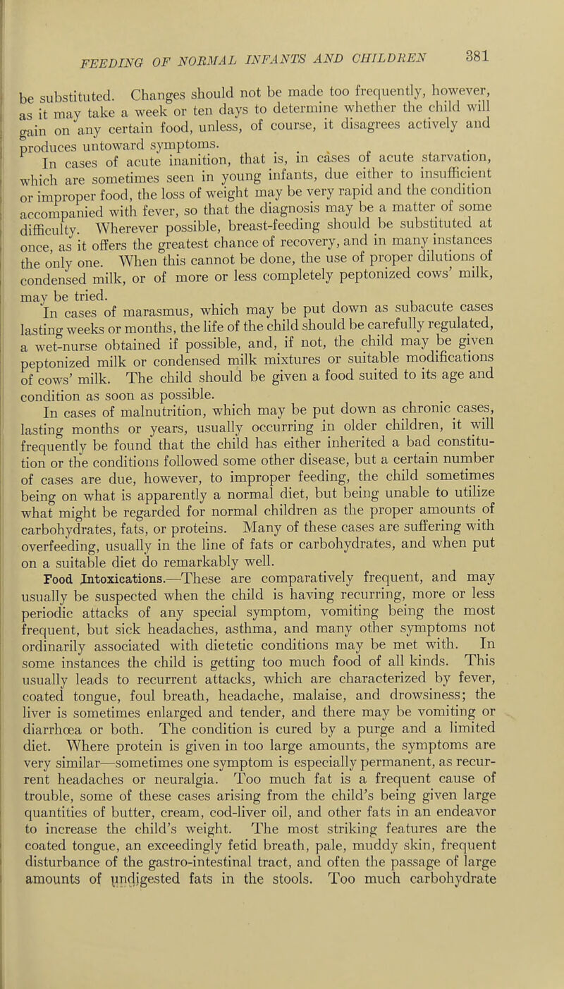 • be substituted. Changes should not be made too frequently, however, i as it may take a week or ten days to determine whether the child will S gain on any certain food, unless, of course, it disagrees actively and j produces untoward symptoms. . . . „ In cases of acute inanition, that is, m cases of acute starvation, which are sometimes seen in young infants, due eithei to insufficient or improper food, the loss of weight may be very rapid and the condition accompanied with fever, so that the diagnosis may be a matter of some difficulty. Wherever possible, breast-feeding should be substituted at once, as it offers the greatest chance of recovery, and in many instances I the only one. When this cannot be done, the use of proper dilutions of I condensed milk, or of more or less completely peptonized cows’ milk, i may be tried. In cases of marasmus, which may be put down as subacute cases ! lasting weeks or months, the life of the child should be carefully regulated, i a wet-nurse obtained if possible, and, if not, the child may be given ! peptonized milk or condensed milk mixtures or suitable modifications i of cows’ milk. The child should be given a food suited to its age and condition as soon as possible. In cases of malnutrition, which may be put down as chronic cases, lasting months or years, usually occurring in older children, it will frequently be found' that the child has either inherited a bad constitu- tion or the conditions followed some other disease, but a certain number i of cases are due, however, to improper feeding, the child sometimes being on what is apparently a normal diet, but being unable to utilize what might be regarded for normal children as the proper amounts of carbohydrates, fats, or proteins. Many of these cases are suffering with overfeeding, usually in the line of fats or carbohydrates, and when put on a suitable diet do remarkably well. Food Intoxications.—These are comparatively frequent, and may usually be suspected when the child is having recurring, more or less periodic attacks of any special symptom, vomiting being the most frequent, but sick headaches, asthma, and many other symptoms not ordinarily associated with dietetic conditions may be met with. In some instances the child is getting too much food of all kinds. This usually leads to recurrent attacks, which are characterized by fever, I coated tongue, foul breath, headache, malaise, and drowsiness; the liver is sometimes enlarged and tender, and there may be vomiting or I diarrhoea or both. The condition is cured by a purge and a limited ' diet. Where protein is given in too large amounts, the symptoms are j very similar—sometimes one symptom is especially permanent, as recur- I rent headaches or neuralgia. Too much fat is a frequent cause of j trouble, some of these cases arising from the child’s being given large j quantities of butter, cream, cod-liver oil, and other fats in an endeavor I to increase the child’s weight. The most striking features are the i coated tongue, an exceedingly fetid breath, pale, muddy skin, frequent j disturbance of the gastro-intestinal tract, and often the passage of large i amounts of pndigested fats in the stools. Too much carbohydrate