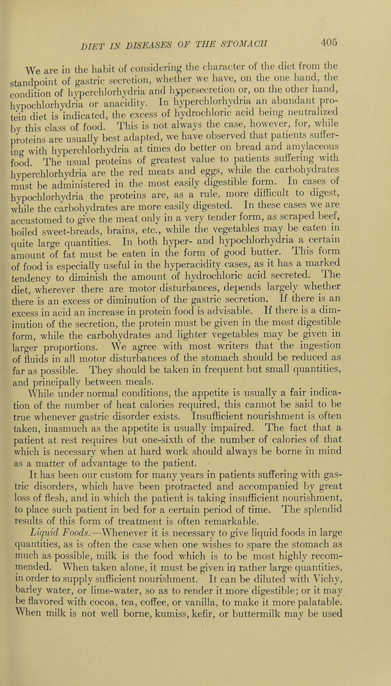 We are in the habit of considering tlie character oi tlie diet from the standpoint of gastric secretion, wliether we liave, on the one hand, the condition of hyperchlorhydria and liypersecretion or, on the other hand, hvpochlorhydria or anacidity. In hyperchlorhydria an abundant pro- tein diet is indicated, the excess of hydrochloric acid being neutralized by this class of food. This is not always the case, however, for, while proteins are usually best adapted, we have observed that patients suffer- ino- with hyperchlorhydria at times do better on bread and amylaceous food. The usual proteins of greatest value to patients suffering with hyperchlorhydria are the red meats and eggs, while the carbohydrates must be administered in the most easily digestible form. In cases of hvpochlorhydria the proteins are, as a rule, more difficult to digest, while the carbohydrates are more easily digested. In these cases we are accustomed to give the meat only in a very tender form, as scraped beef, boiled sweet-breads, brains, etc., while the vegetables may be eaten in quite large quantities. In both hyper- and hypochlorhydria a certain amount of fat must be eaten in the form of good butter. This form of food is especially useful in the hyperacidity cases, as it has a marked tendency to diminish the amount of hydrochloric acid secreted. The diet, wherever there are motor disturbances, depends largely whether there is an excess or diminution of the gastric secretion. If there is an excess in acid an increase in protein food is advisable. If there is a dim- inution of the secretion, the protein must be given in the most digestible form, while the carbohydrates and lighter vegetables may be given^ in larger proportions. We agree with most writers that the ingestion of fluids in all motor disturbances of the stomach should be reduced as far as possible. They should be taken in frequent but small quantities, and principally between meals. ^^^lile under normal conditions, the appetite is usually a fair indica- tion of the number of heat calories required, this cannot be said to be true whenever gastric disorder exists. Insufficient nourishment is often taken, inasmuch as the appetite is usually impaired. The fact that a patient at rest requires but one-sixth of the number of calories of that which is necessary when at hard work should always be borne in mind as a matter of advantage to the patient. It has been our custom for many years in patients suffering with gas- tric disorders, which have been protracted and accompanied by great loss of flesh, and in which the patient is taking insufficient nourishment, to place such patient in bed for a certain period of time. The splendid results of this form of treatment is often remarkable. Liquid Foods.—Whenever it is necessary to give liquid foods in large quantities, as is often the case when one wishes to spare the stomach as much as possible, milk is the food which is to be most highly recom- mended. When taken alone, it must be given in rather large quantities, in order to supply sufficient nourishment. It can be diluted with Vichy, barley water, or lime-water, so as to render it more digestible; or it may be flavored with cocoa, tea, coffee, or vanilla, to make it more palatable. When milk is not well borne, kumiss, kefir, or buttermilk may be used