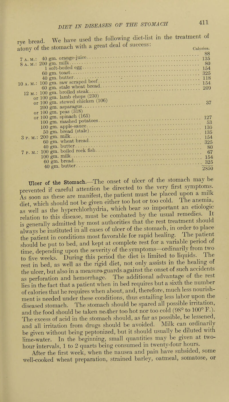 rve bread. We have used the following diet-list in atony of the stomach with a great deal of success: 7 A M.: 40 gm. orange-juicc the treatment of Calories. 88 ■. 135 1 soft-boiled egg 40 gm. butter.... ' 10 A. M.: 100 gm. raw scraped beef CO gm. stale wheat 12 M.: 100 gm. broiled steak . or 100 gm. lamb chops (2dU) or 100 gm. stewed chicken (.lUo; 37 200 gm. asparagus or 100 gm. peas (318) or 100 gm. spinach (.IbO; 127 100 gm. mashed potatoes 100 gm. apple-sauce 50 gm. bread (stale) 3 p.m.: 200 gm. milk..;...._ 60 gm. wheat bread 7pm.: 100 gm. boiled rock 2850 Ulcer of the Stomach.—The onset of ulcer of the stomach may be prevented if careful attention be directed to the very first symptoms. As soon as these are manifest, the patient must be placed upon a milk diet which should not be given either too hot or too cold. The anemia, as well as the hyperchlorhydria, which bear so important an etiologm relation to this disease, must be coinbated by the usual remedie.s. 1 is generally admitted by most authorities that the rest treatinent should always be instituted in all cases of ulcer of the stomach, in order to place the patient in conditions most favorable for rapid healing. The patient should be put to bed, and kept at complete rest for a variab e period ot time, depending upon the severity of the symptoms—ordinarily from two to five weeks. During this period the diet is limited to liquids. Ihe rest in bed, as well as the rigid diet, not only assists in the healing of the ulcer, but also in a measure guards.against the onset of such accidents as perforation and hemorrhage. The additional advantage of the rest lies in the fact that a patient when in bed requires but a sixth the number of calories that he requires when about, and, therefore, much less nourish- ment is needed under these conditions, thus entailing less labor upon the diseased stomach. The stomach should be spared all possible irritatmn, and the food should be taken neither too hot nor too cold (98° to 100° F.). The excess of acid in the stomach should, as far as possible, be lessened, and all irritation from drugs should be avoided. Milk can ordinarily be given without being peptonized, but it should usually be diluted with lime-water. In the beginning, small quantities may be given at two- hour intervals, 1 to 2 quarts being consumed in twenty-four hours. After the first week, when the nausea and pain have subsided, some well-cooked wheat preparation, strained barley, oatmeal, somatose, or