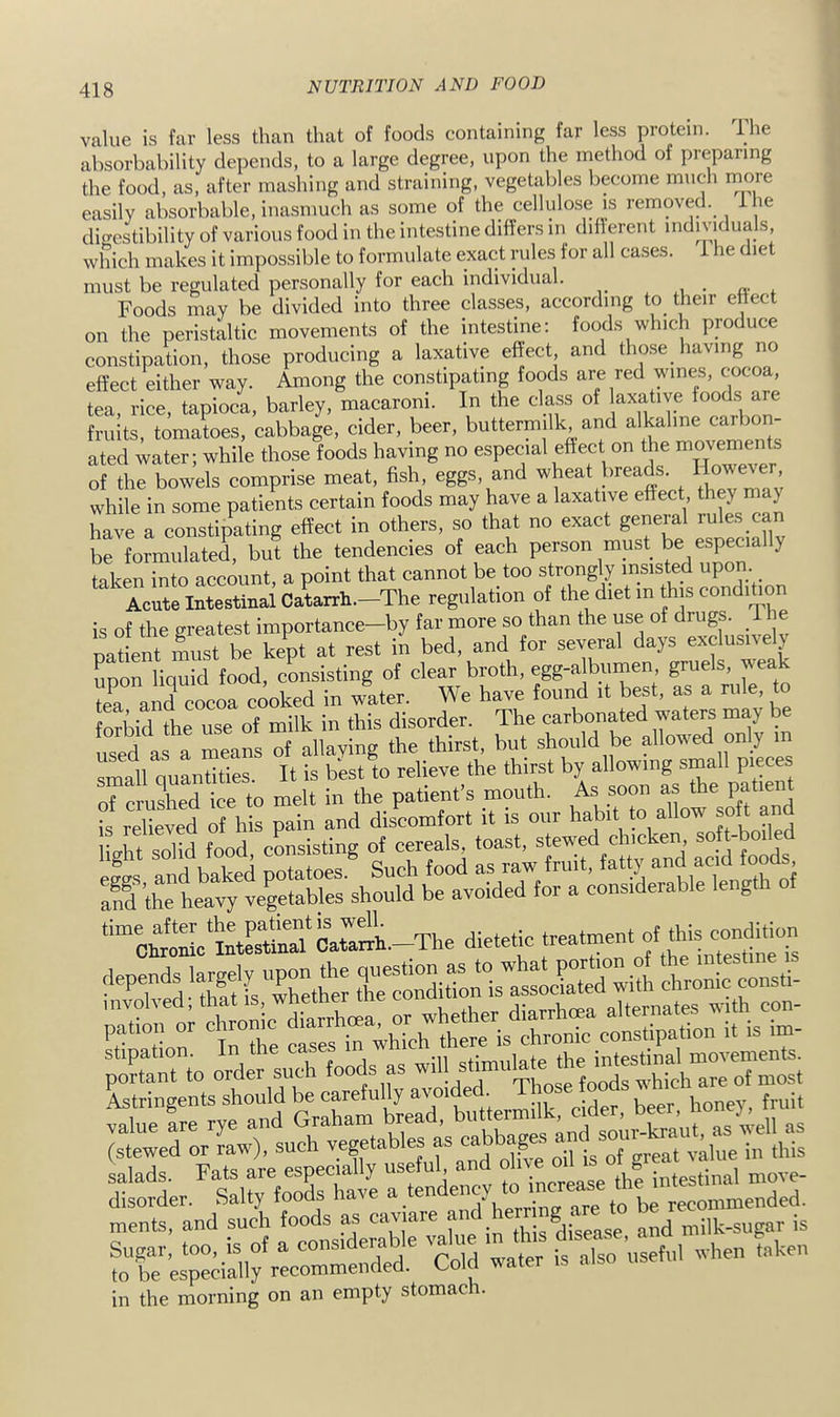 value is far less than that of foods containing far less protein. The absorbability depends, to a large degree, upon the method of preparing the food, as, after mashing and straining, vegetables become mucli more easily absorbable, inasmuch as some of the cellulose is removed, ihe dio-estibility of various food in the intestine differs in diflerent individuals which makes it impossible to formulate exact rules for all cases, i he diet must be regulated personally for each individual. Foods may be divided into three classes, according to their ettect on the peristaltic movements of the intestine; foods which produce constipation, those producing a laxative effect, and those having no effect either way. Among the constipating foods are red wines, cocoa, tea, rice, tapioca, barley, macaroni. In the class of axative foods a e fruits, tomatoes, cabbage, cider, beer, buttermilk and alkaline carbon- ated water; while those foods having no especial effect on the movements of the bowels comprise meat, fish, eggs, and wheat breads. However, while in some patients certain foods may have a laxative effect, they may have a constipating effect in others, so that no exact general rules ca be formulated, but the tendencies of each person must be especia y taken into account, a point that cannot be too strongly insisted Acute Intestinal Catarrh.—The regulation of the diet in this condihon is of the greatest importance—by far more so than the use of drugs, ihe oadent must be kept at rest in bed, and for several days exclusively upon liquid food, consisting of clear broth, egg-a bnmen, gruels, weak tea anTcocoa cooked in water. We have found it best, as a rule, to forbid the use of milk in this disorder. The carbonated waters may used as a means of allaying the thirst, but should be allowed only m small quantities. It is best to relieve the thirst by allowing small pieces of crushed ice to melt in the patient’s mouth. As soon as the Patient Ug fl'rcEttng ments, and such foods as a„d milk-sugar is Sugar, too, is of a considera e \ j, ,iso useful hen taken to be especially recommended. Cold water is also in the morning on an empty stomach.