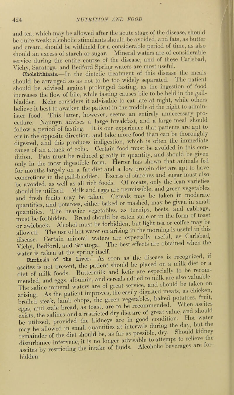 juul tea, which nuiy be allowed alter the acute stage ol the disease, should be quite weak; alcoholic stimulants should be avoided, and fats, as butter and cream, should be withheld for a considerable period ot time, as also should an excess of starch or sugar. Mineral waters are of considerable service during the entire course of the disease, and oi these Carlsbad, Vichy, Saratoga, and Bedford Spring waters are most useful. Cholelithiasis.—In the dietetic treatment of this disease the meals should be arranged so as not to be too widely .separated, ihe patient should be advised against prolonged fasting, as the ingestion of food increases the flow of bile, while fasting causes bile to be held in the gall- bladder. Kehr considers it advisable to eat late at night, while others believe it best to awaken the patient in the middle of the night to admin- ister food. This latter, however, seems an entirely unnecessary pi-o- cedure. Naunyn advises a large breakfast, and a large meal .should follow a period of fasting. It is our experience that patients are apt to err in the opposite direction, and take more food than can be thoroughly digested, and this produces indigestion, which is often the immediate cause of an attack of colic. Certain food must be avoided in this con- dition. Fats must be reduced greatly in quantity, and .should be given only in the most digestible form. Herter has .shown that animals fed for months largely on a fat diet and a low protein diet are apt to have concretions in the gall-bladder. Excess of starches and sugar must also be avoided, as well as all rich foods. Of meats, only the lean varieties should be utilized. Milk and eggs are permissible, and green vegetables and fresh fruits may be taken. Cereals may be taken m inoderate quantities, and potatoes, either baked or mashed, may be given quantities. The heavier vegetables, as turnips, beets, and cabbage, must be forbidden. Bread should be eaten stale or in the form of toast or zwieback. Alcohol must be forbidden, but light tea or coffee may be allowed. The use of hot water on arising in the morning is usekil in this disease. Certain mineral waters are especially useful, as Carlsbad, Vichy, Bedford, and Saratoga. The best effects are obtained when the water is taken at the spring itself. • u Cirrhosis of the Liver.—As soon as the disease is recognized, i ascites is not present, the patient should be placed on a Jilk diet or a diet of milk foods. Buttermilk and kefir are especially to be ecom- mended, and eggs, albumin, and cereals added to milk are also '^aluab e. The saline mineral waters are of great service, and should be taken arising. As the patient improves, the easily digested meats as chicken broiled steak, lamb chops, the green vegetables, baked P«ta^es eses and stale bread, as toast, are to be recommended. Mhen ascites efsts, the salines and a restricted dry diet are of g^^at value, and should be utilized, provided the kidneys are m may be allowed in small quantities at intervals during d. , b^B he remainder of the diet .should be, as far as possible, dry. Should kidney disturbance intervene, it is no longer advisable to attempt to reliCAe the  by restricting Ihe i.ttake o? fluids. Alcoholic beverages are for- bidden.