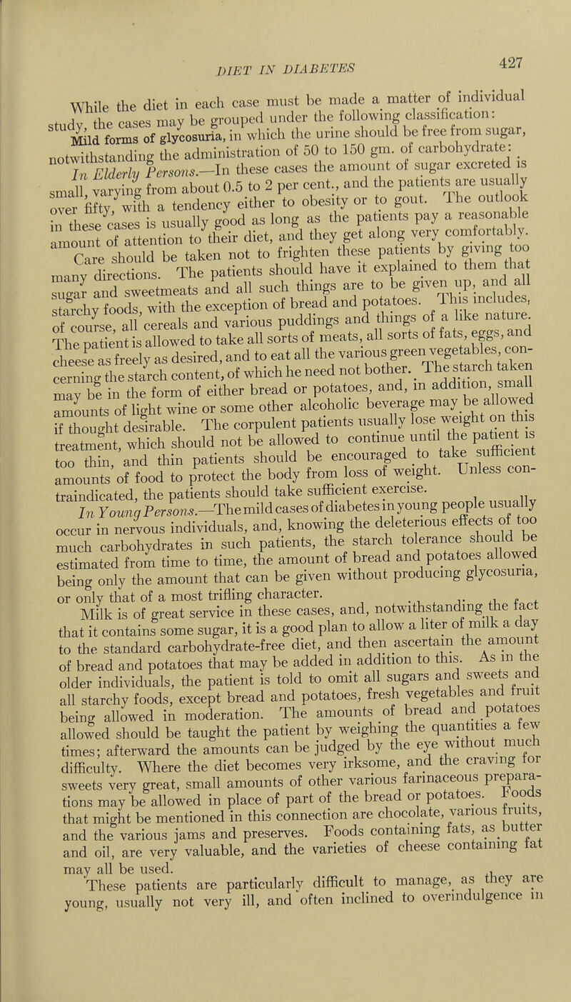 While the diet in each case must be made a matter of individual cfiirlv the cases may be grouped under the iollowing classification. Mild forms of glycosuria, in which the urine should be free from sugar, nntwithstaiidine the administration of 50 to 150 gm. of carbohydrate: ^ In Elderly Persons.—In these cases the amount of sugar excreted is smaU Varying from about 0.5 to 2 per cent., and the patients are usually over fifty ^with a tendency either to obesity or to gout. Ihe outlook h these cases is usually good as long as the patients pay a reasonable n ummt of attention to their diet, and they get along very comfortably. Care should be taken not to frighten these patients by gjvmg oo many directions. The patients should have it explained to them that sncrlr and sweetmeats and all such things are to be given up, and all starchy foods, with the exception of bread and potatoes. Ihis includes, of coume all cereals and various puddings and things of a like natu e. The patient is allowed to take all sorts of meats, all sorts of fats, eggs, chees^e as freely as desired, and to eat all the various green vege ables con- cerning the starch content, of which he need not bother. _ The s*^ f may be in the form of either bread or potatoes, and, m addition small amLnts of light wine or some other alcoholic beverap may be all owe if thouo-ht desirable. The corpulent patients usually lose weight on this treatment, which should not be allowed to continue until the patmnt is too thin, and thin patients should be encouraged take sufficien amounts of food to protect the body from loss of weight. Unless con- traindicated, the patients should take sufficipt exercise. In Young Persons.—The mild cases of diabetes in young people usua y occur in nervous individuals, and, knowing the deleterious effects of tp much carbohydrates in such patients, the starch tolerance should be estimated from time to time, the amount of bread and potatoes allowed being only the amount that can be given without producing glycosuria, or only that of a most trifling character. • i Milk is of great service in these cases, and, notwithstanding the tact that it contains some sugar, it is a good plan to allow a liter of milk a day to the standard carbohydrate-free diet, and then ascertam the amount of bread and potatoes that may be added iii addition to this. As in t le older individuals, the patient is told to omit all sugars and sweets an all starchy foods, except bread and potatoes, fresh vegetables and hui being allowed in moderation. The amounts of bread and potatoes allowed should be taught the patient by weighing the quantities a tew times; afterward the amounts can be judged by the eye without much difficulty. Where the diet becomes very irksome, and the craving t sweets very great, small amounts of other various farinapmis pr^aia tions may be allowed in place of part of the bread or potatoes. 1 oods that might be mentioned in this connection are chocolate, vpious tiuits, and the various jams and preserves. Foods containing fats, as but er and oil, are very valuable, and the varieties of cheese containing fat may all be used. , These patients are particularly difficult to manage, as they are young, usually not very ill, and often inclined to overindulgence in