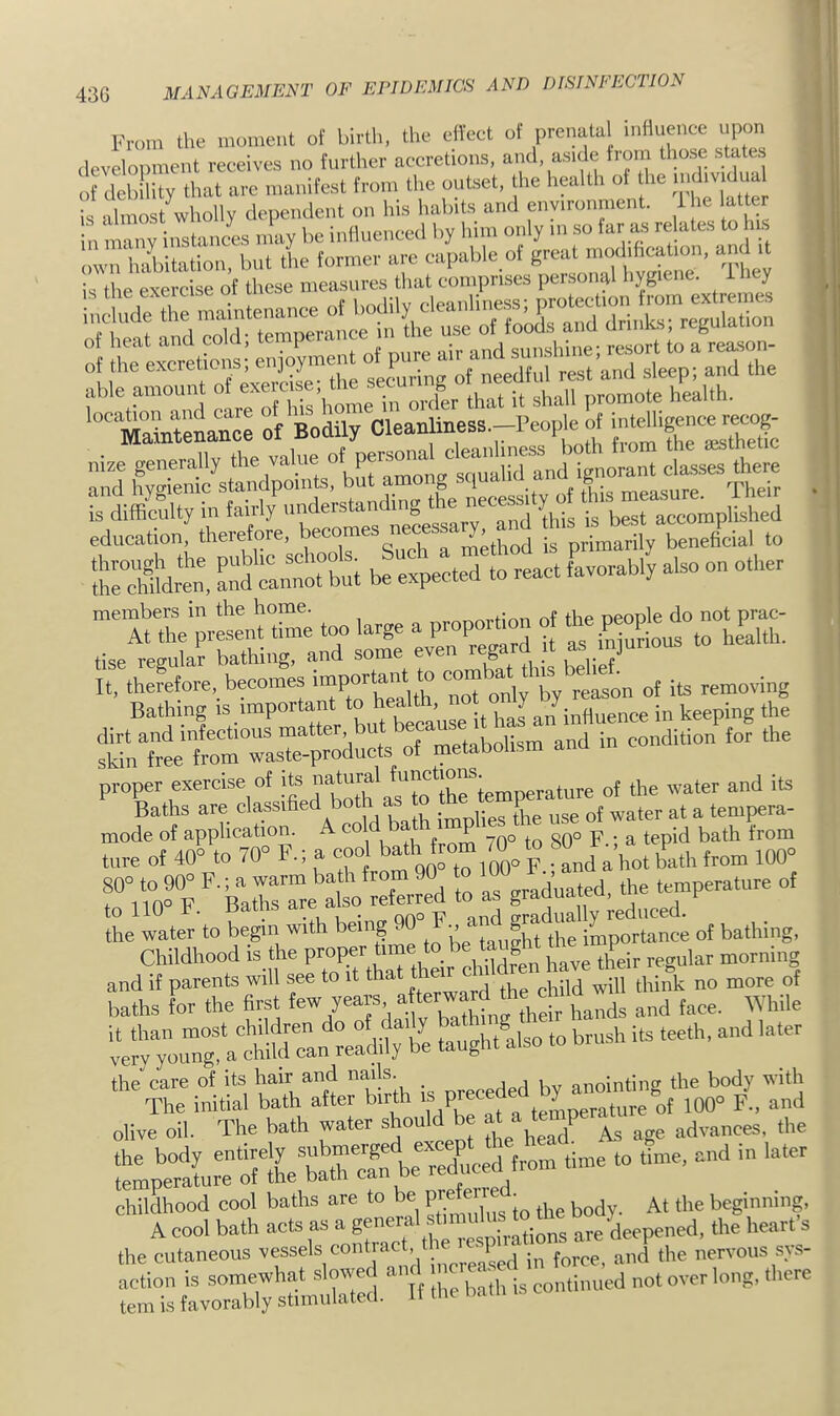 43G MANAGEMENT OE EEIDEMICS AND DISINEECTION From the moment of birtlt, the elVeet of prenatal inHuence npon dcveloimicnt receives no fiirtlior accretions, and, aside from those states of deh lity tliat arc iiianifcst from the outset, the health of he is Lost wholly dependent on his habits and environment. 1 he latte n Lnv ‘stances inay be intluenced by him only in so far as relates to ns irihe'etrdsr’ofm^^^^ of the excretioiis; enjoy^^ able amount ot exeicise, me secu nrf^mote health. mze generally the value of and ignorant classes there and hygienic standpoints, but am g ^ ^ ^ ^ measure. Their - is difficulty in fairly f„d diis is best accomplished education, therefore, becomes nec^ ^ method is primarily beneficial to iSllirem ?nd ^ be expected to react favorably also on other metabolism and in condition for the proper exercise of its natmy *l'°*Ih!ftpmr>erature of the water and its Baths are classified both as o a tempera- mode of application. A cold ba p gpo F.; a tepid bath from tore of 40» to 70° F.; a coo b^l00° F Ld a hot bath from 100° rAo° F ’^ yirL a red to as graduated, the temperature of he Lter'to begin with being 90^'. “fLpmLt of bathing, Childhood is the P^PyLTthL ch^ have Lir regular morning LyTouTg:‘ath^^^ -ghtllso to brush its teeth, and later the care of its hair and nails. l,v anointine the body with The initial bath after birth « P/f3‘*LperLire'’of 100° F., and olive oil. The bath water *ould be at t P advances, the treatrr “fju .<».. '■ ■'?r! s “;:»i PI» the cutaneous 3easeL^^^^^^^ mid the nervous sys- Lrb.;aed.“:f :lXh ^ con.inu’ed not over tong, there