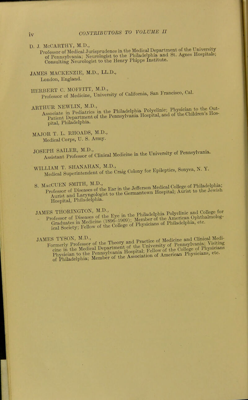 D. J. McCarthy, m.d., tt • >, Professor of Medical Jurisprudence in the Medical Department ^^^^^^^^^^^l^^. of Pennsylvania; Neurologist to the Philadelphia and St. Agnes Hospitals, Consulting Neurologist to the Henry Pliipps Institute. JAMES MACKENZIE, M.D., LL.D., London, England. HERBERT C. MOFFITT, M.D., . o • . Pnl Professor of Medicine, University of California, San Francisco, Cal. pital, Pliiladelphia. MAJOR T. L. RHOADS, M.D., Medical Corps, U. S. Army. rS^rc'cUnicl Medidne in the U« o, Penn^lvania. ^^'1;^.. o  «^ COW ,0. EpUeptio.. So„.ea. N. Y. S. MacCUEN SMITH, M.D., Mpdiral College of Philadelphia; Hospital, PhUadelphia. JAMES THORINGTON, M.D., pMiadelphia PolycUnic and CoUege for . Professor of Diseases of ^^he^Eye.^^^^^^^ AiZerican Ophthahnolog- SfsTcSytF lM?of P^cians of Philadelphia, etc. JAMES TYSON, M.D., Practice of Medicme and CUnical.Medi- Formerly Professor of the 'I]:^eory and Practace ot^^^^^^ Pennsylvania; Visitmg o^e in the Medical Department of th^^^^^ College of Physicians KSlpht £3««ti^n of American Physicians, etc.