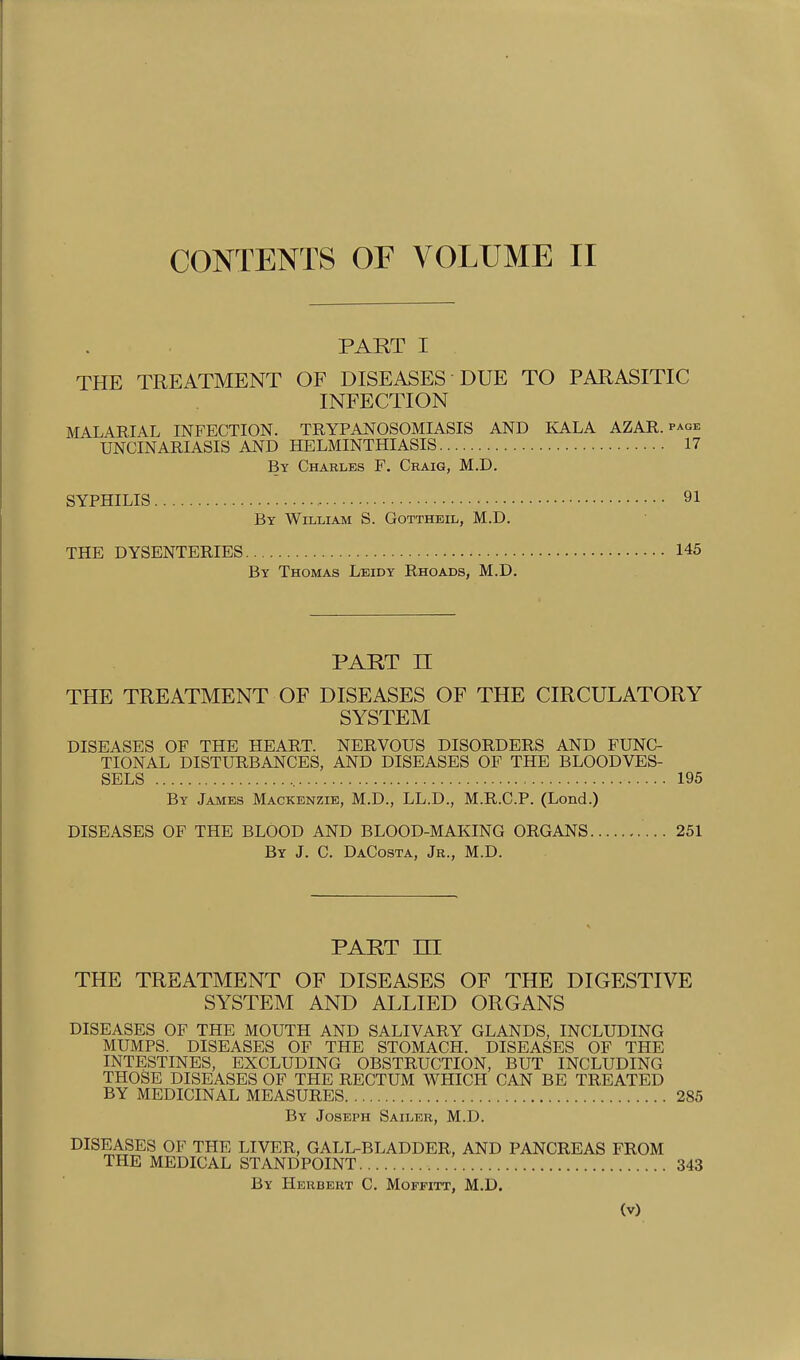 CONTENTS OF VOLUME II PART I THE TREATMENT OF DISEASES DUE TO PARASITIC INFECTION MALARIAL INFECTION. TRYPANOSOMIASIS AND KALA AZAR. page UNCINARIASIS AND HELMINTHIASIS 17 By Charles F. Craig, M.D. SYPHILIS 91 By William S. Gottheil, M.D. THE DYSENTERIES 145 By Thomas Leidy Rhoads, M.D. PART n THE TREATMENT OF DISEASES OF THE CIRCULATORY SYSTEM DISEASES OF THE HEART. NERVOUS DISORDERS AND FUNC- TIONAL DISTURBANCES, AND DISEASES OF THE BLOODVES- SELS 195 By James Mackenzie, M.D., LL.D., M.R.C.P. (Lond.) DISEASES OF THE BLOOD AND BLOOD-MAKING ORGANS 251 By J. C. DaCosta, Jr., M.D. PART m THE TREATMENT OF DISEASES OF THE DIGESTIVE SYSTEM AND ALLIED ORGANS DISEASES OF THE MOUTH AND SALIVARY GLANDS, INCLUDING MUMPS. DISEASES OF THE STOMACH. DISEASES OF THE INTESTINES, EXCLUDING OBSTRUCTION, BUT INCLUDING THOSE DISEASES OF THE RECTUM WHICH CAN BE TREATED BY MEDICINAL MEASURES 285 By Joseph Sailer, M.D. DISEASES OF THE LIVER, GALL-BLADDER, AND PANCREAS FROM THE MEDICAL STANDPOINT 343 By Herbert C. Moffitt, M.D.