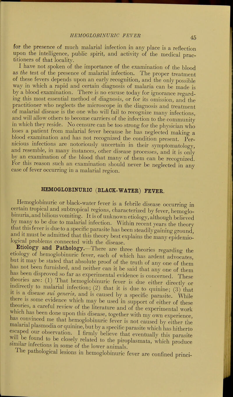 for the presence of much malarial infection in any place is a reflection upon the intelligence, public spirit, and activity of the medical prac- titioners of that locality. I have not spoken of the importance of the examination of the blood as the test of the presence of malarial infection. The proper treatment of these fevers depends upon an early recognition, and the only possible way in which a rapid and certain diagnosis of malaria can be made is by a blood examination. There is no excuse today for ignorance regard- ing this most essential method of diagnosis, or for its omission, and the practitioner who neglects the microscope in the diagnosis and treatment of malarial disease is the one who will fail to recognize many infections, and will allow others to become carriers of the infection to the community in which they reside. No censure can be too strong for the physician who loses a patient from malarial fever because he has neglected making a blood examination and has not recognized the condition present. Per- nicious infections are notoriously uncertain in their symptomatology, and resemble, in many instances, other disease processes, and it is only by an examination of the blood that many of them can be recognized. For this reason such an examination should never be neglected in any case of fever occurring in a malarial region. HEMOGLOBINURIC (BLACK-WATER) FEVER. Hemoglobinuric or black-water fever is a febrile disease occurring in certain tropical and subtropical regions, characterized by fever, hemoglo- binuria, and bihous vomiting. It is of unknown etiology, although believed by many to be due to malarial infection. Within recent years the theory that this fever is due to a specific parasite has been steadily gaining ground and it must be admitted that this theory best explains the many epidemio- logical problems connected with the disease. Etiology and Pathology.-There are three theories regarding the etiology of hemoglobinuric fever, each of which has ardent advocates but It may be stated that absolute proof of the truth of any one of them has not been furnished, and neither can it be said that any one of them has been disproved so far as experimental evidence is concerned These theories are: (1) That hemoglobinuric fever is due either directlv or indirectly to malarial infection; (2) that it is due to quinine; (3) that It IS a disease sm generis, and is caused by a specific parasite. While there IS some evidence which may be used in support of either of these theories, a careful review of the literature and of the experimental work wnich has been done upon this disease, together with my own experience has convinced me that hemoglobinuric fever is not caused by either the malarial plasmodia or quinine, but by a specific parasite which has hitherto wm be foun.w''i7^''r-, ^ ^i™-I ^''^^'^ ^^^^^^^^^^^ this parasite sTmilaJ infp^? ' closely related to the piroplasmata, which produce similar infections m some of the lower animals. ihe pathological lesions in hemoglobinuric fever are confined princi-