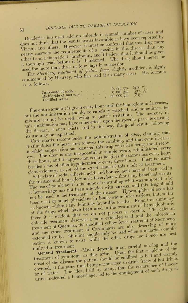 DeadericU ha. used does not think that ' J ^ confessed that this drug more Vincent and others. However, must de c ^^.^^^^ nearly answers tl^.r^rriXo nf aUTbeheve that it slrould be given othe/troma theot.Uc^ standpo^^^^^^^^ ^^^^ „ever be :3*rtrethan three or four days in suec^do ^^^^^^^^ . is as follows: 0.325 gm. (grs. V) Carbonate of soda . • • • • • o.OOl gm. (grs-off^ Bichloride of mercury . ■ • • • 30.0OO gm. (Sij) Distilled water u „^ until the hemoglobinuria ceases, The entire amount is t™j;?eSy w^^^^^^ t -tttrr^irot^ £rS:S^eS;3iXTay theVa « its use may be explamed. .^ministration of ether, claimmg that Cardamatis recommends he f^'^^^^^^' ^^d that even m cases it st^ulates the heart and ZT^Sohen bring about recov- n wSch suppression has occurred this diug ^^^i,,i3tered every S7 Tl^e dose is one teaspooi^^l ^^^^^^^ three hours, and if suppression occurs ^e g ^^^^^ ^3 ffi. besides 1 C.C. of ether hypodermicallyjery ^ treatment. S evidence, as yet, of the exact value^^^^^^^ ^^^^ been used m Salicylate of soda, sahcyhe acid, and bor^c beneficial resul s. the t eatment of hemoglobrnunc J' ^^^^^^^^^ ,bat was supposed to be Se use of tannic acid in the b^P^J,^^^^^^^^ and this drug should Themorrhage has not been fff^fXease Hyposulphite of soda has nt be used in the treatment of , ^^f ^'lf^^^^ regions, but, so far tatment of Quennec, the r^f;''^^^;^ also de^'''-? .„ X cation is known to exisi, w ^ '?^rl.-M«ch depends upon c-fu> -^^ „„ urine indicated a hemoiihage,