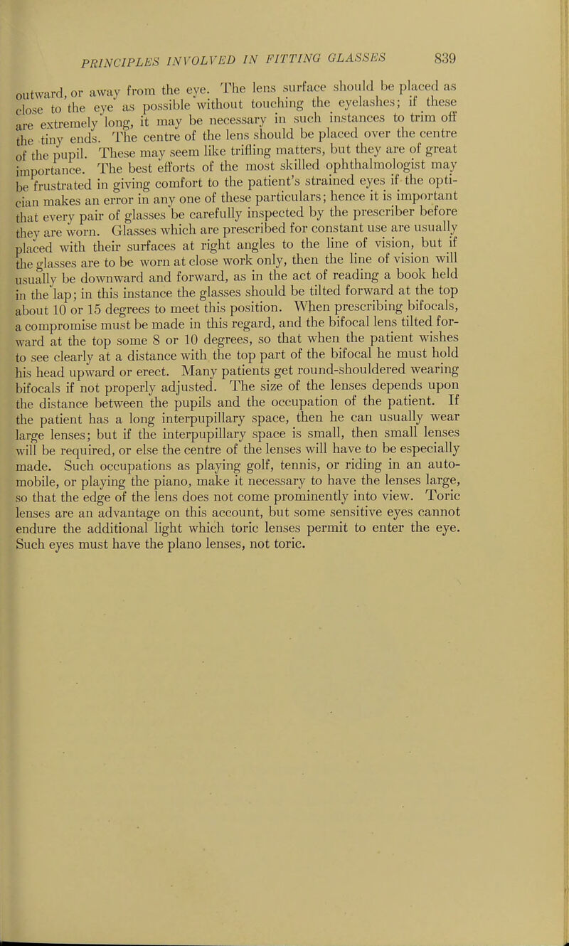 outward, or away from the eye. The lens surface should be placed as close to the eye as possible without touchmg the eyelasiies; it these are extremely long, it may be necessary in such instances to trim off the tiny ends. The centre of the lens should be placed over the centre of the pupil. These may seem like trifling matters, but they are of great importance. The best efforts of the most skilled ophthalmologist may be frustrated in giving comfort to the patient's strained eyes if the opti- cian makes an error in any one of these particulars; hence it is important that every pair of glasses be carefully inspected by the prescriber before thev are worn. Glasses which are prescribed for constant use are usually placed with their surfaces at right angles to the line of vision, but if the glasses are to be worn at close work only, then the line of vision will usually be downward and forward, as in the act of reading a book held in the lap; in this instance the glasses should be tilted forward at the top about 10 or 15 degrees to meet this position. When prescribing bifocals, a compromise must be made in this regard, and the bifocal lens tilted for- ward at the top some 8 or 10 degrees, so that when the patient wishes to see clearly at a distance with the top part of the bifocal he must hold his head upward or erect. Many patients get round-shouldered wearing bifocals if not properly adjusted. The size of the lenses depends upon the distance between the pupils and the occupation of the patient. If the patient has a long interpupillary space, then he can usually wear large lenses; but if the interpupillary space is small, then small lenses will be required, or else the centre of the lenses will have to be especially made. Such occupations as playing golf, tennis, or riding in an auto- mobile, or playing the piano, make it necessary to have the lenses large, so that the edge of the lens does not come prominently into view. Toric lenses are an advantage on this account, but some sensitive eyes cannot endure the additional light which toric lenses permit to enter the eye. Such eyes must have the piano lenses, not toric.